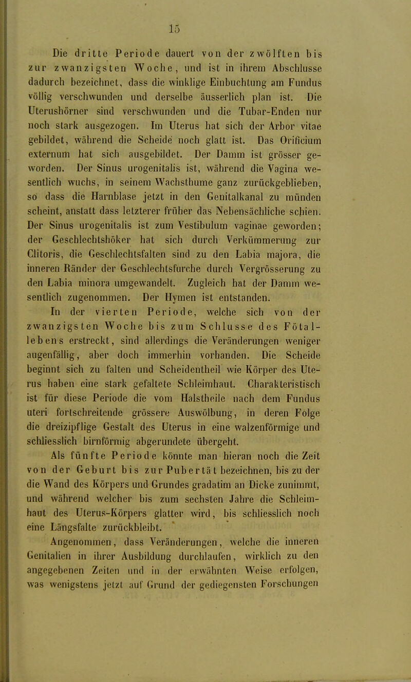 Die dritte Periode dauert von der zwölften bis zur zwanzigsten Woche, und ist in ihrem Abschlüsse dadurch bezeichnet, dass die winklige Einbuchtung am Fundus völlig verschwunden und derselbe äusserlich plan ist. Die Uterushörner sind verschwunden und die Tubar-Enden nur noch stark ausgezogen. Im Uterus hat sich der Arbor vitae gebildet, während die Scheide noch glatt ist. Das Orificium externum hat sich ausgebildet. Der Damm ist grösser ge- worden. Der Sinus urogenitahs ist, während die Vagina we- sentlich wuchs, in seinem Wachsthume ganz zurückgeblieben, so dass die Harnblase jetzt in den Genitalkanal zu münden scheint, anstatt dass letzterer früher das Nebensächliche schien. Der Sinus urogenitalis ist zum Vestibulum vaginae geworden; der Geschlechtsböker hat sich durch Verkümmerung zur Clitoris, die Geschlechtsfalten sind zu den Labia majora, die inneren Ränder der Geschlechtsfurche durch Vergrösserung zu den Labia minora umgewandelt. Zugleich hat der Damm we- sentlich zugenommen. Der Hymen ist entstanden. In der vierten Periode, welche sich von der zwanzigsten Woche bis zum Schlüsse des Fötal- lebens erstreckt, sind allerdings die Veränderungen weniger augenfällig, aber doch immerhin vorhanden. Die Scheide beginnt sich zu falten und Scheidentheil wie Körper des Ute- rus haben eine stark gefaltete Schleimhaut. Charakteristisch ist für diese Periode die vom Halsthoile nach dem Fundus uteri fortschreitende grössere Auswölbung, in deren Folge die dreizipflige Gestalt des Uterus in eine walzenförmige und schliesslich birnförniig abgerundete übergeht. Als fünfte Periode könnte man hieran noch die Zeit von der Geburt bis zur Pub er tä t bezeichnen, bis zu der die Wand des Körpers und Grundes gradatim an Dicke zunimmt, und während welcher bis zum sechsten Jahre die Schleim- haut des Uterus-Körpers glatter wird, bis schUesslich noch eine Längsfalte zurückbleibt. Angenommen, dass Veränderungen, welche die inneren Genitalien in ihrer Ausbildung durchlaufen, wirldich zu den angegebenen Zeiten und in der erwähnten Weise erfolgen, was wenigstens jetzt auf Grund der gediegensten Forschungen