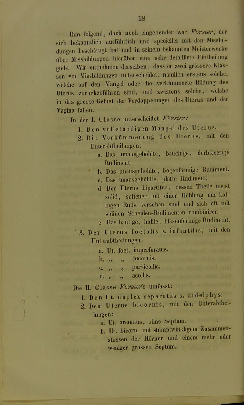 Ihm folgend, doch noch eingehender war Förster, der sich bekannüich ausführlich und specieller mit den Missbil- dungen beschäftigt hat und in seinem bekannten Meislerwerke über Missbildungen hierüber eine sehr delaillirte Eintlieilung giebt. Wir entnehmen derselben, dass er zwei grössere Klas- sen von Missbildungen unterscheidet, nämlich erstens solche, welche auf den Mangel oder die verkümmerte Bildung des Uterus zurückzuführen sind, und zweitens solche, welche in das grosse Gebiet der Verdoppelungen des Uterus und der Vagina fallen. In der I. Classe unterscheidet Förster: 1, Den vollständigen Mangel des Uterus. 2. Die Verkümmerung des Uterus, mit den Unterabtheilungen: a. Das unausgehöhlte, bauchige, derbfaserige Rudiment. • b. Das unausgehöhlte, bogenförmige Rudiment. c. Das unausgehöhlte, platte Rudiment. d. Der Uterus bipartitus, dessen Theile meist solid, seltener mit einer Höhlung am kol- bigen Ende versehen sind und sich oft mit soliden Scheiden-Rudimenten combiniren e. Das häutige, hohle, blasenförmige Rudiment. ■ 3. Der Uterus foetalis s. infantilis, mit den Unterabtheilungen: a. Ut. foet. imperforatus. b. „ „ bicornis. c. „ „ parvicollis. d. „ „ acollis. Die II. Classe Förster'& umfasst: 1. Den Ut. duplex separatus s. didelphys. 2. Den Uterus bicornis, mit den Unterabthei- lungen: a. Ut. arcuatus, ohne Septura. b. Ut. bicorn. mit stumpfwinkhgem Zusammen- stossen der Hörner und einem mehr oder weniger grossen Septum.