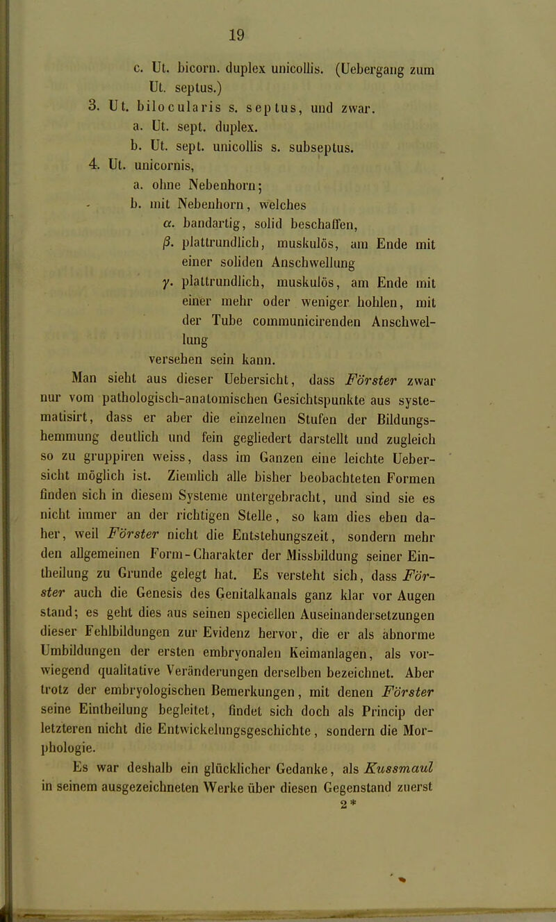 c. Ut. bicorn. duplex unicollis. (Uebergaiig zum Ut. septus.) 3. Ut. bilocularis s. septus, und zwar. a. Ut. sept. duplex. b. Ut. sept. unicollis s. subseptus. 4. üt. unicornis, a. ohne Nebenhorn; b. mit Nebenhorn, welches a. bandartig, solid beschaffen, ß. plattrundlich, muskulös, am Ende mit einer sohden Anschwellung y. plattrundlich, muskulös, am Ende mit einer mehr oder weniger hohlen, mit der Tube communicirenden Anschwel- lung versehen sein kann. Man sieht aus dieser üebersicht, dass Förster zwar nur vom pathologisch-anatomischen Gesichtspunkte aus syste- matisirt, dass er aber die einzelnen Stufen der Bildungs- hemmung deutlich und fein gegliedert darstellt und zugleich so zu gruppiren weiss, dass im Ganzen eine leichte üeber- sicht möglich ist. Ziemlich alle bisher beobachteten Formen finden sich in diesem Systeme untergebracht, und sind sie es nicht immer an der richtigen Stelle, so kam dies eben da- her, weil Förster nicht die Entstehungszeit, sondern mehr den allgemeinen Form-Charakter der Missbildung seiner Ein- theilung zu Grunde gelegt hat. Es versteht sich, dass För- ster auch die Genesis des Genitalkanals ganz klar vor Augen stand; es geht dies aus seinen speciellen Auseinandersetzungen dieser Fehlbildungen zur Evidenz hervor, die er als abnorme Umbildungen der ersten embryonalen Keimanlagen, als vor- wiegend qualitative Veränderungen derselben bezeichnet. Aber trotz der embryologischen Bemerkungen, mit denen Förster seine Eintheilung begleitet, findet sich doch als Princip der letzteren nicht die Entvvickelungsgeschichte, sondern die Mor- phologie. Es war deshalb ein glücklicher Gedanke, als Kussmaul in seinem ausgezeichneten Werke über diesen Gegenstand zuerst