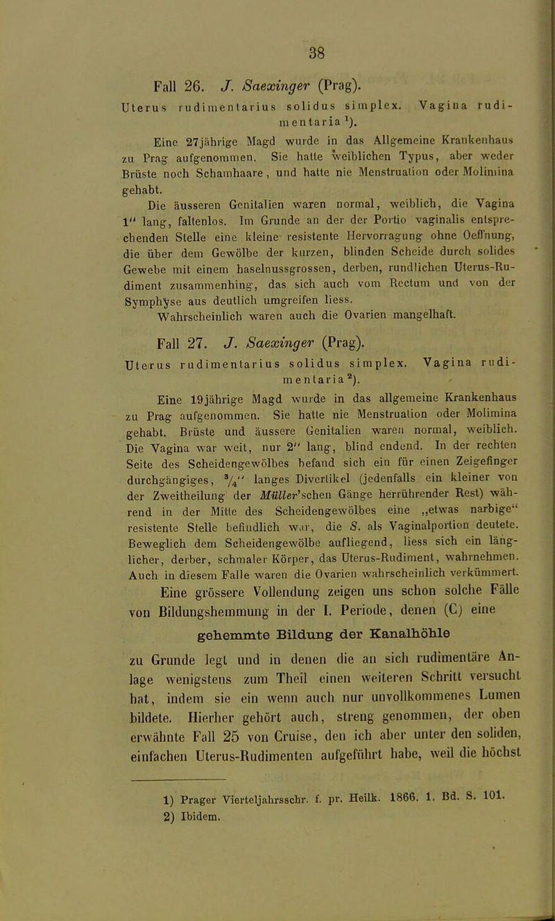 Fall 26. J. Saexinger (Prag). Uterus ludimentarius solidus simplex. Vagina rudi- mentaria Eine 27jährige Magd wurde in das Allgemeine Krankenhaus zu Prag aufgenommen. Sie hatte weiblichen Typus, aber weder Brüste noch Schanihaare, und halte nie Menstruation oder Molimina gehabt. Die äusseren Genitalien waren normal, weiblich, die Vagina 1 lang, faltenlos. Im Grunde an der der Poitio vaginalis entspre- chenden Stelle eine kleine resistente Hervorragung ohne Oefl'nung, die über dem Gewölbe der kurzen, blinden Scheide durch solides Gewebe mit einem haselnussgrossen, derben, rundlichen Uterus-Ru- diment zusammenhing, das sich auch vom Rectum und von der Symphyse aus deutlich umgreifen liess. Wahrscheinlich waren auch die Ovarien mangelhaft. Fall 27. J. Saexinger (Prag). Uterus rudimentarius solidus simplex. Vagina rudi- m entaria*). Eine 19jährige Magd wurde in das allgemeine Krankenhaus zu Prag aufgenommen. Sie hatte nie Menstruation oder Molimina gehabt. Brüste und äussere Genitalien waren normal, weiblich. Die Vagina war weit, nur 2 lang, blind endend. In der rechten Seite des Scheidengewölbes befand sich ein für einen Zeigefinger durchgängiges, langes Divertikel (jedenfalls ein kleiner von der Zweitheilung der Müller'schen Gänge herrührender Rest) wäh- rend in der Mitte des Scheidengewölbes eine „etwas narbige resistente Stelle befindlich war, die 8. als Vaginalpoiiion deutete. Beweglich dem Scheidengewölbe aufliegend, liess sich ein läng- licher, derber, schmaler Körper, das Uterus-Rudiment, wahrnehmen. Auch in diesem Falle waren die Ovarien wahrscheinlich verkümmert. Eine grössere Vollendung zeigen uns schon solche Fälle von Bildungshemmung in der I. Periode, denen (C) eine gehemmte Bildung der Kanalhöhle zu Grunde legi und in denen die an sich rudimentäre An- lage wenigstens zum Theil einen weiteren Schritt versucht hat, indem sie ein wenn auch nur unvollkommenes Lumen bildete. Hierher gehört auch, streng genommen, der oben erwähnte Fall 25 von Cruise, den ich aber unter den soliden, einfachen Uterus-Rudimenten aufgeführt habe, weil die höchst 1) Prager Vierteljahrsschr. f. pr. Heilk. 1866. 1. Bd. S. 101. 2) Ibidem.