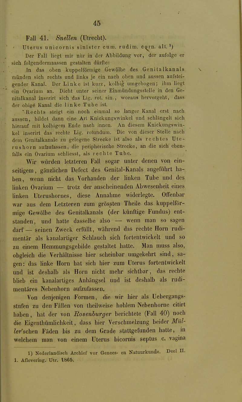 Fall 41. Snellen (Utreclit). Uterus unicornis sinister cum. rudim. c<^rn. alt.*) Der Fall lieg:t mir nür in der Abbildung- vor, der zufolge er sich folgendermaassen gestalten dürfte: In das oben kuppeiförmige Gewölbe des Geni ta Ikanals münden sich rechts und links je ein nach oben und aussen aufstei- gender Kanal. Der Linke ist kurz, kolbig umgebogen; ihm liegt ein Oyarium an. Dicht unter seiner Einmündungsstelle in den Ge- nitalkanal inserirl sich das Lig. rot. sin., woraus hervorgeht, dass der obige Kanal die linke Tube ist. Rechts steigt ein noch einmal so langer Kanal erst nach aussen, bildet dann eine Arl Knickungswinkel und schlängelt sich hierauf mit kolbigona Ende nach innen. An diesem Knickungswin- kel inserirt das rechte Lig. rotundum. Die von dieser Stelle nach dem Genitalkanale zu gelegene Strecke ist also als rechtes Ute- rushorn aufzufassen, die peripherische Strecke, an die sich eben- falls ein Ovarium schliesst, als rechte Tube. Wir würden letzteren Fall sogar unter denen von ein- seitigem, gänzlichen Defect des Genital-Kanals angeführt ha-. Len, wenn nicht das Vorhanden der Hnken Tube und des linken Ovarium — trotz der anscheinenden Abwesenheit eines linken Uterushornes, diese Annahme widerlegte. Offenbar war aus dem Letzteren zum grössten Theile das kuppeiför- mige Gewölbe des Genitalkanals (der künftige Fundus) ent- standen, und hatte dasselbe also — wenn man so sagen darf — seinen Zweck erfüllt, während das rechte Horn rudi- mentär als kanalartiger Schlauch sich fortentwickelt und so zu einem Hemmungsgebilde gestaltet hatte. Man muss also, obgleich die Verhältnisse hier scheinbar umgekehrt sind, sa- gen: das linke Horn hat sich hier zum Uterus fortentwickelt und ist deshalb als Horn nicht mehr sichtbar, das rechte blieb ein kanalartiges Anhängsel und ist deshalb als rudi- mentäres Nebenhorn aufzufassen. Von denjenigen Formen, die wir hier als Uebergangs- stufen zu den Fällen von theilweise hohlem Nebenhorne citirt haben, hat der von Eosenhurger berichtete (Fall 40) noch die Eigcnlhümhchkeit, dass hier Verschmelzung beider Mül- Zer'schen Fäden bis zu dem Grade stattgefunden hatte, in welchem man von einem Uterus bicornis septus c. vagina 1) Ncdorlandisch Archicf vor Genees- en Natuurkunde. Deel II. 1. Aflevering. Utr. 1865.