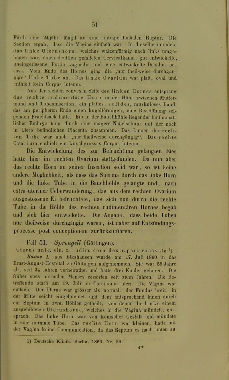 Fürth eine 24jnhr. Magd an einer inlraperilonäalcn Ruplur, Die Soction erg-ab, dass die Vagina einfach war. In dieselbe mündete das linke Uterushorn, welches walzenförmig nach links umge- bogen war, einen deutlich gefalteten Cervicalkanal, gut entwickelte, uneingerissene Portio vaginalis und eine entwickelte Decidua be- sass. Vom Ende des Hernes ging die „nur theilweise durchgän- gige linke Tube ab. Das linke Ovarium war platt, oval und enthielt kein Corpus luteum. Aus der rechten convexen Seite des linken Hernes entsprang das re-chte rudimentäre Horn in der Höhe zwischen Mutter- mund und Tubeninsertion, ein plattes, solides, muskulöses Band, das am peripheren Ende einen kugelförmigen, eine Rissöffnung zei- genden Fruchtsack hatte. Ein in der Bauchhöhle liegender fünfmonat- licher Embryo hing durch eine magere Nabelschnur mit der noch in Utero befindlichen Placenta zusammen. Das Lumen der rech- ten Tube war auch ,,nur theilweise durchgängig. Das rechte Ovarium enthielt ein kirschgrosses Corpus luteum. Die Entwickelung des zur Befruchtung gelangten Eies hatte hier im rechten Ovarium stattgefunden. Da nun aber das rechte Horn an seiner Insertion solid war, so ist keine andere Möglichkeit, als dass das Sperma durch das linke Horn und die hnke Tube in die Bauchhöhle gelangte und, nach extra-uteriner Ueberwanderung, das aus dem rechten Ovarium ausgestossene Ei befruchtete, das sich nun durch die rechte Tube in die Höhle des rechten rudimentären Hornes begab und sich hier entwickelte. Die Angabe, dass beide Tuben nur theilweise durcligängig waren, ist daher auf Entzündungs- processe post conceptionem zurückzuführen. Fall 51. Sprengen (Göttingen). Uterus unic. sin. c. rudim. com. dexlr, pari, excavato.') Bosine L. aus Elkshausen wurde am 17. Juli 1860 in das Emst-August-Hospital zu Götlingen aufgenommen. Sie war 59 Jahre alt, seit 34 Jahren verheirathet und hatte drei Kinder geboren. Die früher stets normalen Menses cessirtcn seit zehn Jahren. Die Be- treffende starb am 19. Juli an Carcinoma uteri. Die Vagina war einfach. Der Uterus war grösser als normal, der Fundus breit, in der Milte seicht eingebuchtet und dem entsprechend innen durch ein Seplum in zwei Höhlen getheilt, von denen die linke einem ausgebildeten Ulerushorne, welches in die Vagina mündete, ent- sprach. Das linke Horn war von konischer Gestalt und mündete in eine normale Tube. Das recTite Horn war kleiner, halte mit der Vagina keine Communication, da das Septum es nach unten zu 1) Deutsche Klinik. Berlin. 1860. Nr. 24. 4*