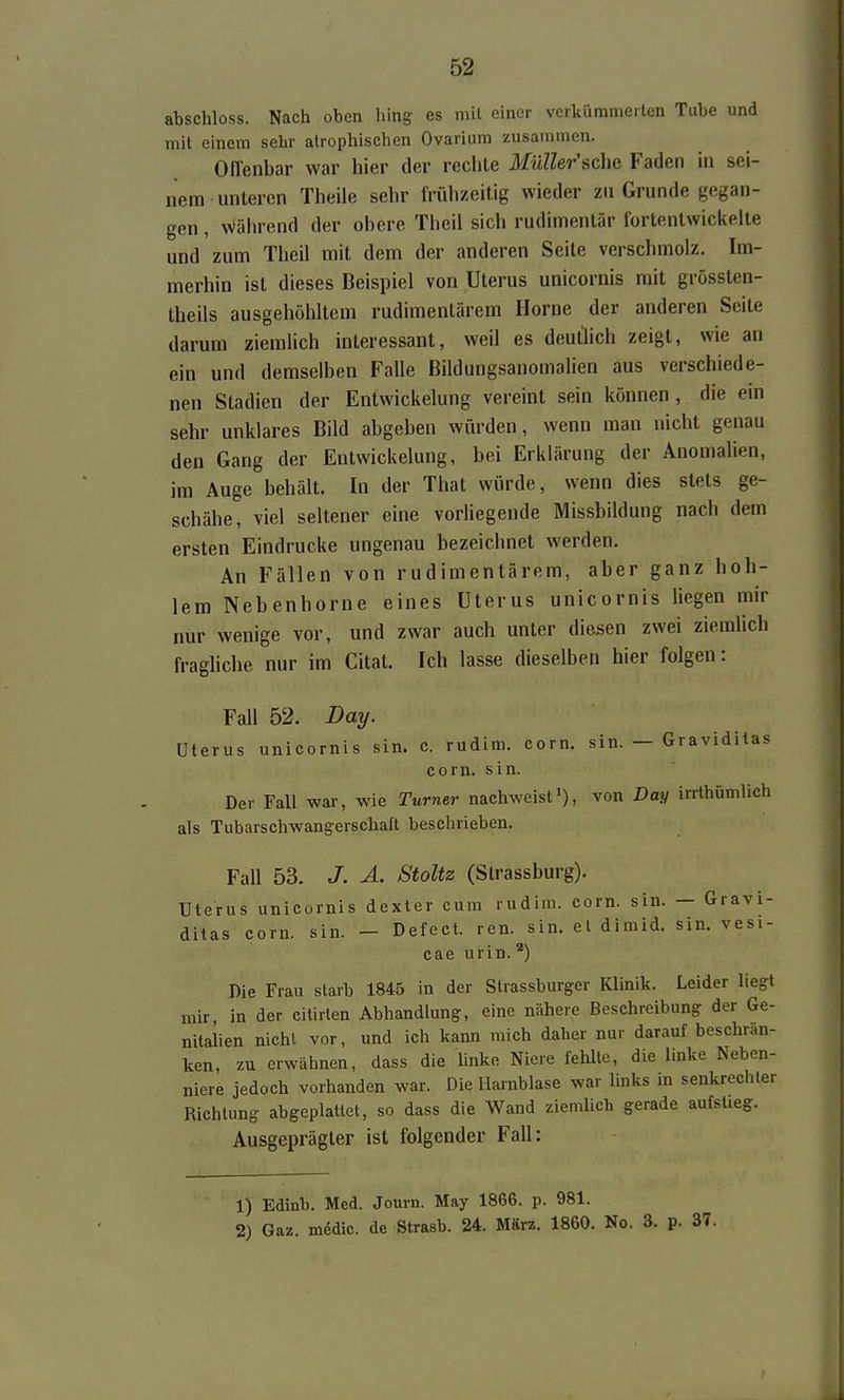 abschloss. Nach oben hing es mit einer verkümmerten Tube und mit einem sehr atrophischen Ovarium zusammen. Offenbar war hier der rechte Müller'sche Faden in sei- nem unteren Theile sehr frühzeitig wieder zu Grunde gegan- gen , Während der obere Theii sich rudimentär fortentwickelte und zum Theil mit dem der anderen Seite verschmolz. Im- merhin ist dieses Beispiel von Uterus unicornis mit grössten- theils ausgehöhltem rudimentärem Hörne der anderen Seite darum ziemlich interessant, weil es deutlich zeigt, wie an ein und demselben Falle Bildungsanomalien aus verschiede- nen Stadien der Entwickelung vereint sein können, die ein sehr unklares Bild abgeben würden, wenn man nicht genau den Gang der Entwickelung, bei Erklärung der Anomalien, im Auge behält. In der That würde, wenn dies stets ge- schähe, viel seltener eine vorliegende Missbildung nach dem ersten Eindrucke ungenau bezeichnet werden. An Fällen von rudimentärem, aber ganz hoh- lem Nebenhorne eines Uterus unicornis liegen mir nur wenige vor, und zwar auch unter diesen zwei ziemlich fraghche nur im Citat. Ich lasse dieselben hier folgen: Fall 52. Day. Uterus unicornis sin. c. rudim. corn. sin. — Graviditas com. sin. Der Fall war, wie Turner nachweisti), von Day irrthümlich als Tubarschwangerschaft beschrieben. Fall 53. J. Ä. Stoltz (Strassburg). Uterus unicornis dexter cum rudim. com. sin. — Gravi- ditas corn. sin. — Defect. ren. sin. etdimid. sin. vesi- cae urin. Bie Frau starb 1845 in der Slrassburger Klinik. Leider liegt mir in der citirlen Abhandlung, eine nähere Beschreibung der Ge- nitalien nicht vor, und ich kann mich daher nur darauf beschran- ken, zu erwähnen, dass die hnkc Niere fehlte, die linke Neben- niere jedoch vorhanden war. Die Hainblase war Imks in senkrechter Richtung abgeplattet, so dass die Wand ziemUch gerade aufstieg. Ausgeprägter ist folgender Fall: 1) Edinb. Med. Journ. May 1866. p. 981. 2) Gaz. mddic. de Strasb. 24. März. 1860. No. 3. p. 37.