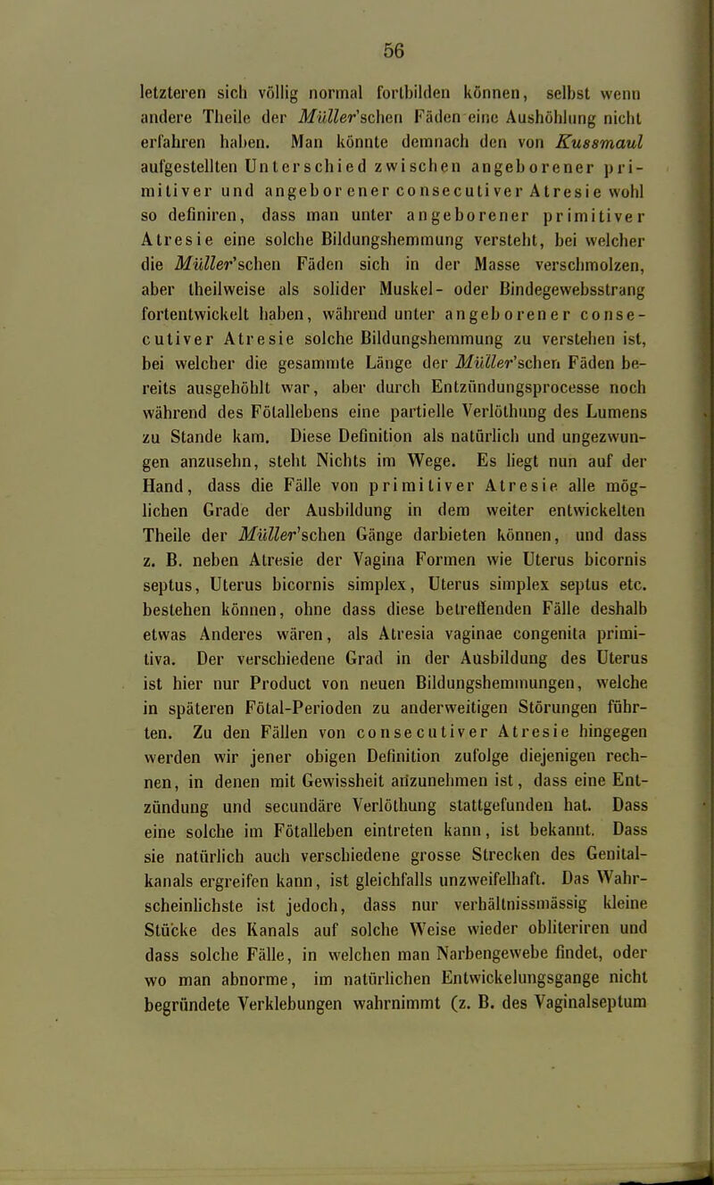 letzteren sich völlig normal fortbilden können, selbst wenn andere Theile der Müller'schen Fäden eine Aushöhlung nicht erfahren haben. Man könnte demnach den von Kussmaul aufgestellten Unterschied zwischen angeborener pri- mitiver und angeborenerconsecutiverAtresie wohl so definiren, dass man unter angeborener primitiver Atresie eine solche Bildungshemmung versteht, bei welcher die Müller'schen Fäden sich in der Masse verschmolzen, aber theilweise als solider Muskel- oder Bindegewebsstrang fortentwickelt haben, während unter angeborener conse- cutiver Atresie solche Bildungsheramung zu verstehen ist, bei welcher die gesammte Länge der MüUer'scheri Fäden be- reits ausgehöhlt war, aber durch Entzündungsprocesse noch während des Fölallebens eine partielle Verlöthuug des Lumens zu Stande kam. Diese Definition als natürlich und ungezwun- gen anzusehn, steht Nichts im Wege. Es liegt nun auf der Hand, dass die Fälle von primitiver Atresie alle mög- lichen Grade der Ausbildung in dem weiter entwickelten Theile der Milller^schen Gänge darbieten können, und dass z. B. neben Atresie der Vagina Formen wie Uterus bicornis septus, Uterus bicornis simplex, Uterus simplex septus etc. bestehen können, ohne dass diese betreffenden Fälle deshalb etwas Anderes wären, als Atresia vaginae congenita primi- liva. Der verschiedene Grad in der Ausbildung des Uterus ist hier nur Product von neuen Bildungshemmungen, welche in späteren Fötal-Perioden zu anderweitigen Störungen führ- ten. Zu den Fällen von consecutiver Atresie hingegen werden wir jener obigen Definition zufolge diejenigen rech- nen, in denen mit Gewissheit arizunehmen ist, dass eine Ent- zündung und secundäre Verlöthung stattgefunden hat. Dass eine solche im Fötalleben eintreten kann, ist bekannt. Dass sie natürlich auch verschiedene grosse Strecken des Genital- kanals ergreifen kann, ist gleichfalls unzweifelhaft. Das Wahr- scheinhchste ist jedoch, dass nur verhältnissmässig kleine Stücke des Kanals auf solche Weise wieder obhteriren und dass solche Fälle, in welchen man Narbengewebe findet, oder wo man abnorme, im natürlichen Entwickelungsgange nicht begründete Verklebungen wahrnimmt (z. B. des Vaginalseptum