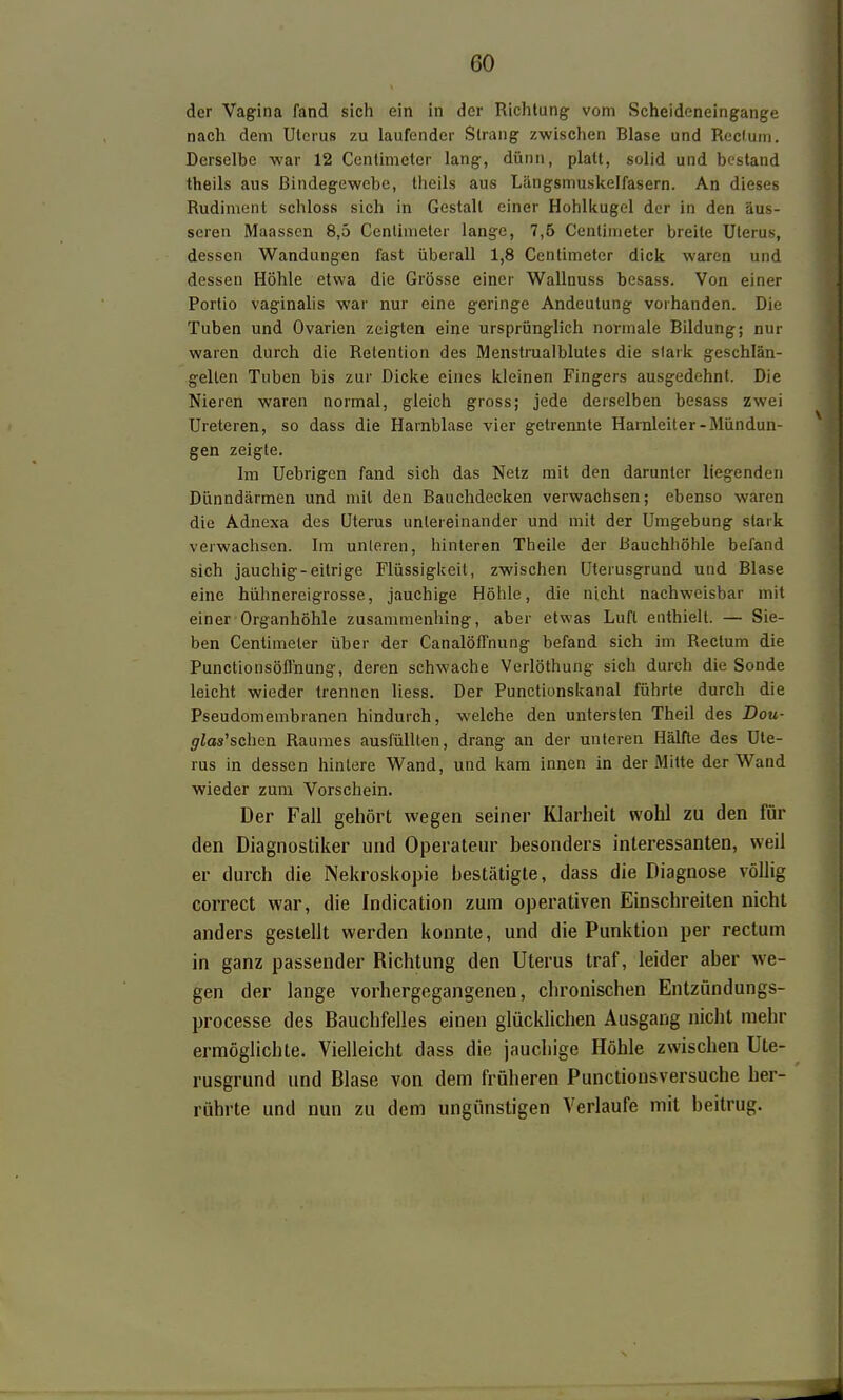 der Vagina fand sich ein in der Richtung vom Scheideneingange nach dem Uterus zu laufender Strang zwischen Blase und Rectum. Derselbe war 12 Centimeter lang, dünn, platt, solid und bestand theils aus Bindegewebe, theils aus Längsmuskelfasern. An dieses Rudiment schloss sich in Gestalt einer Hohlitugel der in den äus- seren Maassen 8,5 Centimeter lange, 7,5 Centimeter breite Uterus, dessen Wandungen fast überall 1,8 Centimeter dick waren und dessen Höhle etwa die Grösse einer Wallnuss besass. Von einer Portio vaginalis war nur eine geringe Andeutung vorhanden. Die Tuben und Ovarien zeigten eine ursprünglich normale Bildung; nur waren durch die Retention des Menstrualblutes die stark geschlän- gellen Tuben bis zur Dicke eines kleinen Fingers ausgedehnt. Die Nieren waren normal, gleich gross; jede derselben besass zwei Ureteren, so dass die Harnblase vier getrennte Harnleiter-Mündun- gen zeigte. Im Uebrigen fand sich das Netz mit den darunter liegenden Dünndärmen und mit den Bauchdecken verwachsen; ebenso waren die Adnexa des Uterus untereinander und mit der Umgebung stark verwachsen. Im unleren, hinteren Theile der Bauchhöhle befand sich jauchig-eitrige Flüssigkeil, zwischen Uterusgrund und Blase eine hühnereigrosse, jauchige Höhle, die nicht nachweisbar mit einer Organhöhle zusammenhing, aber etwas Luft enthielt. — Sie- ben Centimeler über der CanalöfTnung befand sich im Rectum die Punctionsöflhung, deren schwache Verlöthung sich durch die Sonde leicht wieder trennen liess. Der Punctionskanal führte durch die Pseudomembranen hindurch, welche den untersten Theil des Dou- glas^sclim Raumes ausfüllten, drang an der unteren Hälfte des Ute- rus in dessen hinlere Wand, und kam innen in der Mitte der Wand wieder zum Vorschein. Der Fall gehört wegen seiner Klarheit wohl zu den für den Diagnostiker und Operateur besonders interessanten, weil er durch die Nekroskopie bestätigte, dass die Diagnose völlig correct war, die Indication zum operativen Einschreiten nicht anders gestellt werden konnte, und die Punktion per rectum in ganz passender Richtung den Uterus traf, leider aber we- gen der lange vorhergegangenen, chronischen Entzündungs- processe des Bauchfelles einen glücklichen Ausgang niclit mehr ermöglichte. Vielleicht dass die jauchige Höhle zwischen Ute- rusgrund und Blase von dem früheren Punctionsversuche her- rührte und nun zu dem ungünstigen Verlaufe mit beitrug.