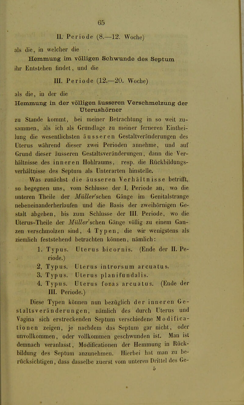 II. Periode (8.—12. Woche) als die, in vvelclier die Hemmung im völligen Schwunde des Septum ihr Entstehen findet, und die III. Periode (12.—20. Woche) als die, in der die Hemmung in der völligen äusseren Verschmelzung der Uterushörner zu Stande itommt, bei meiner Betrachtung in so weit zu- sammen, als ich als Grundlage zu meiner ferneren Einthei- lung die wesentlichsten äusseren Gestaltveränderungen des Uterus während dieser zwei Perioden annehme, und auf Grund dieser äusseren Gestaltsveränderungen, dann die Ver- hältnisse des inneren Hohlraums, resp. die Rückbildungs- verhältnisse des Septum als Unterarten hinstelle. Was zunächst die äusseren Verhältnisse betrifft, so begegnen uns, vom Schlüsse der I. Periode an, wo die unteren Theile der MüUer'schen Gänge im Genitalstrange nebeneinanderherlaufen und die Basis der zweihörnigen Ge- stalt abgeben, bis zum Schlüsse der III. Periode, wo die Ulerus-Theile der MüUer'schen Gänge völlig zu einem Gan- zen verschmolzen sind, 4 Typen, die wir wenigstens als ziemlich feststehend betrachten können, nämlich: 1. Typus. Uterus bicornis. (Ende der II. Pe- riode.) 2. Typus. Uterus introrsum arcuatus. 3. Typus. Uterus planifundalis. 4. Typus. Uterus fonas arcuatus. (Ende der III. Periode.) Diese Typen können nun bezüglich der inneren Ge- staltsveränderungen, nämhch des durch Uterus und Vagina sich erstreckenden Septum verschiedene Modifica- tionen zeigen, je nachdem das Septum gar nicht, oder unvollkommen, oder vollkommen geschwunden ist. Man ist demnach veranlasst, Modificationen der Hemmung in Rück- bildung des Septum anzunehmen. Hierbei hat man zu be- rücksichtigen, dass dasselbe zuerst vom unteren Drittel des Ge-