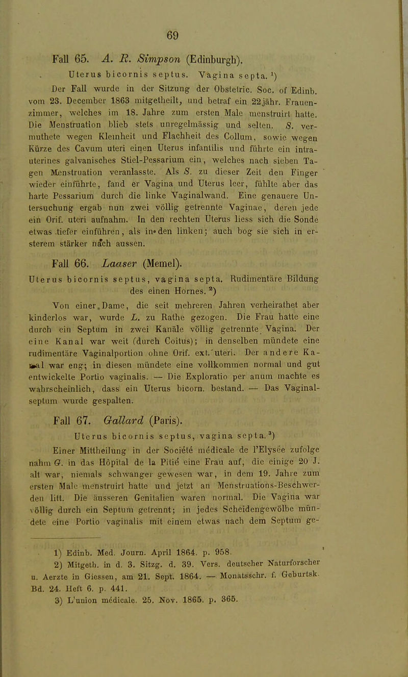 Fall 65. A. B. Simjpson (Edinburgh). Uterus bicornis septus. Vag-ina septa.') Der Fall wurde in der Sitzung der Obstelric. Soc. of Edinb. vom 23. Decembcr 1863 mitgethcilt, und betraf ein 22jähr. Fraucn- zinuner, welches im 18. Jahre zum ersten Male raenstruirl hatte. Die Menstruation blieb stets unregelmässig- und selten. S. ver- muthete wegen Kleinheit und Flachheit des Collum, sowie wegen Kürze des Cavura uteri einen Uterus infantilis und führte ein intra- uterines galvanisches Stiel-Pessarium ein, welches nach sieben Ta- gen Menstruation veranlasste. Als S. zu dieser Zeit den Finger wieder einführte, fand er Vagina und Uterus leer, fühlte aber das harte Pessarium durch die linke Vaginalwand. Eine genauere Un- tersuchung ergab nun zwei völlig getrennte Vaginae, deren jede ein Orif. uteri aufnahm. In den rechten Uterus Hess sich die Sonde etwas tiefer einführen, als in«den linken; auch bog sie sich in er- sterem stärker n^ch aussen. Fall 66. Laaser (Memel). Uterus bicornis septus, vagina septa. Rudimentäre Bildung des einen Hornes. ^) Von einer.Dame, die seit mehreren Jahren verheirathet aber kinderlos war, wurde L. zu Rathe gezogen. Die Frau hatte eine durch ein Septum in zwei Kanäle völlig gelrennte Vagina. Der eine Kanal war weit (durch Coitus); in denselben mündete eine rudimentäre Vaginalportion ohne Orif. ext.'uteri. Der andere Ka- toal war eng; in diesen mündete eine vollkommen normal und gut entwickelte Portio vaginalis. — Die Exploratio per anum machte es wahrscheinlich, dass ein Uterus bicorn. bestand. — Das Vaginal- septum wurde gespalten. Fall 67. Gallard (Paris). Uterus bicornis septus, vagina septa.*) Einer Mittheilung in der Societe medicale de l'Elysee zufolge nahm (?. in das Hopital de la Pili^ eine Frau auf, die einige 20 J. alt war, niemals schwanger gewesen war, in dem 19. Jahie zum ersten Male menstruirt hatte und jetzt an Menstruations-Beschwer- den litt. Die äusseren Genitalien waren normal. Die Vagina war völlig durch ein Septum gelrennt; in jedes Scheidengewölbe mün- dete eine Portio vaginalis mit einem etwas nach dem Septum ge- 1) Edinb. Med. Journ. April 1864. p. 958. 2) Mitgeth. in d. 3. Sitzg. d. 39. Vers, deutscher Naturforscher u. Aerzto in Giessen, am 21. Sept. 1864. — Monatsschr. f. Geburtsk. Bd. 24. lieft 6. p. 441. 3) L'union mödicale, 25. Nov. 1865. p. 365.