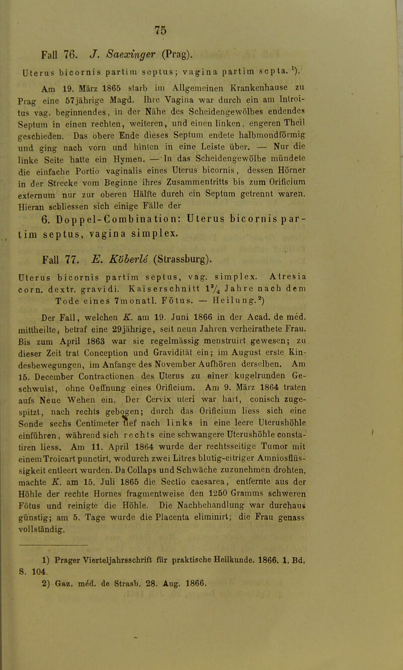 Fall 76. J. Saexinger (Prag). Uterus bicornis partim seplus; vagina partim septa. ^). Am 19. März 1865 slarb im Allgemeinen Krankenhause zu Prag eine STjährige Magd. Ihre Vagina war durch ein am Inlroi- tus vag. beginnendes, in der Nähe des Scheidengewölbes endendes Septum in einen rechten, weiteren, und einen linken, engeren Theil geschieden. Das obere Ende dieses Seplum endete halbmondförmig und ging nach vorn und hinten in eine Leiste über. — Nur die linke Seite hatte ein Hymen, — In das Scheidengewölbe mündete die einfache Portio vaginalis eines Uterus bicornis, dessen Hörner in der Strecke vom Beginne ihres Zusammentritts bis zum Orificium externum nur zur oberen Hälfte durch ein Septum getrennt waren. Hieran schliessen sich einige Fälle der 6. Doppel-Combination: Uterus bicornispar- lim septus, vagina simplex. Fall 77. E. Köberle (Strassburg). Uterus bicornis partim septus, vag. simplex. Atresia com. dextr. gravidi. Kaiserschnitt 1% Jahre nach dem Tode eines 7monatl. Fötus. — Heilung.'') Der Fall, welchen K. am 19. Juni 1866 in der Acad. de med. mittheilte, betraf eine 29jährige, seit neun Jahren verheirathete Frau. Bis zum April 1863 war sie regelmässig menstruirt gewesen; zu. dieser Zeit trat Conception und Gravidität ein; im August erste Kin- desbewegungen, im Anfange des November Aufhören derselben. Am 15. December Contractionen des Uterus zu einer kugelrunden Ge- schwulst, ohne Oeffnung eines Orificium. Am 9. März 1864 traten aufs Neue Wehen ein. Der Cervix uteri war hart, conisch zuge- spitzt, nach rechts gebogen; durch das Orificium liess sich eine Sonde sechs Centimeter ^lef nach links in eine leere Uterushöhle einführen, während sich rechts eine schwangere Uterushöhle consta- tiren liess. Am 11. April 1864 wurde der rechtsseitige Tumor mit einemTroicart punctirt, wodurch zwei Litres blutig-eitriger Amniosflüs- sigkeit entleert wurden. Da Collaps und Schwäche zuzunehmen drohten, machte K. am 15. Juli 1865 die Sectio caesarea, entfernte aus der Höhle der rechte Hornes fragmentweise den 1250 Gramms schweren Fötus und reinigte die Höhle. Die Nachbehandlung war durchaus günstig; am 5. Tage wurde die Placenta eliminirt; die Frau genass vollständig. 1) Prager Vierteljahrsschrift für praktische Heilkunde. 1866. 1. Bd. S. 104. 2) Gaz. m(5d. de Strasb. 28. Aug. 1866.