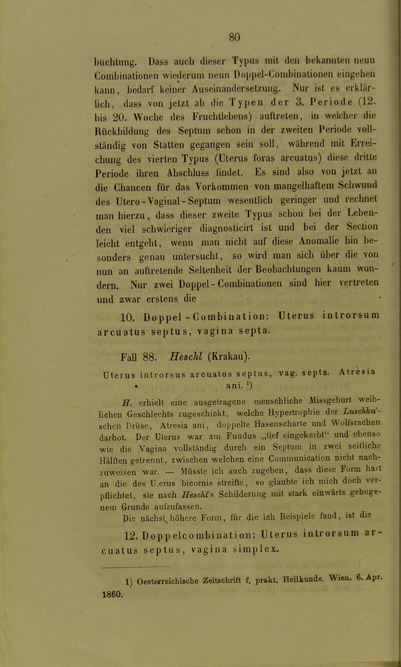 buchlung. Dass auch dieser Typus mit de» bekannten neun Combinationen wiederum neun Doppei-Combinationen eingehen kann, bedarf keiner Auseinandersetzung. Nur ist es erklär- Uch, dass von jetzt ab die Typen der 3. Periode (12. bis 20. Woche des Fruchtlebens) auftreten, in welcher die Rückbildung des Septum schon in der zweiten Periode voll- ständig von Statten gegangen sein soll, während mit Errei- chung des vierten Typus (Uterus foras arcuatus) diese dritte Periode ihren Äbschluss lindet. Es sind also von jetzt an die Chancen für das Vorkommen von mangelhaftem Schwund des Utero-Vaginal-Septum wesenthch geringer und rechnet man hierzu, dass dieser zweite Typus schon bei der Leben- den viel schwieriger diagnosticirt ist und bei der Section leicht entgeht, wenn man nicht auf diese Anomalie hin be- sonders genau untersucht, so wird man sich über die von nun an auftretende Seltenheit der Beobachtungen kaum wun- dern. Nur zwei Doppel - Combinationen sind hier vertreten und zwar erstens die 10. Doppel-Combination: Uterus introrsum arcuatus septus, vagina septa. Fall 88. Heachl (Krakau). Uterus introrsus arcuatus septus, vag. septa. Atresia • ani. ') H. erhiell eine ausg-elragene menschliche Missgeburt weib- lichen Geschlechts zugeschickt, welche Hypertrophie der Luschka'- schen Drüse, Atresia ani, doppelte Hasenscharte und Wolfsrachen darbot. Der Uterus war am Fundus „tief eingekerbt und ebenso wie die Vagina vollständig durch ein Septum in zwei seitliche Hälften gelrennt, zwischen welchen eine Communication nicht nach- zuweisen war. — Müsste ich auch zugeben, dass diese Form hait an die des U.erus bicornis streifte, so glaubte ich mich doch ver- pflichtet, sie nach HescMs Schüderung mit stark einwärts geboge- nem Grunde aufzufassen. Die nächst,höhere Form, für die ich Beispiele fand, ist die 12. Doppelcombination: Uterus introrsum ar- cuatus septus, vagina simplex. 1) Oesterreichische Zeitschrift f. prakt. Heilkunde. Wien. 6. Apr. 1860.