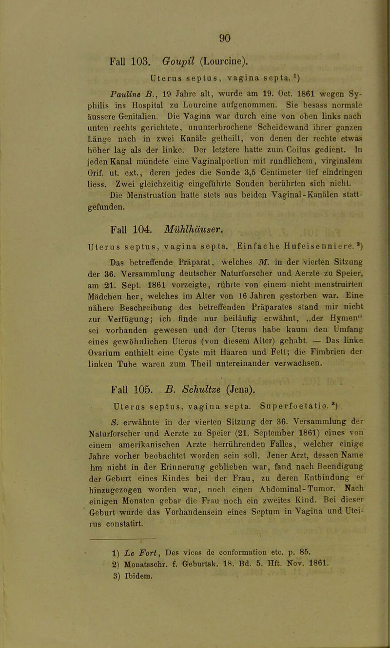 Fall 103. Goupü (Lourcine). Uterus septus , vagina septa. Pauline B., 19 Jahre alt, wurde am 19. Oct. 1861 wegen Sy- philis ins Hospital zu Lourcine aufgenommen. Sie besass normale äussere Genitalien. Die Vagina war durch eine von oben links nach unten rechts gerichtete, ununterbrochene Scheidewand ihrer ganzen Länge nach in zwei Kanäle gelheilt, von denen der rechte etwas höher lag als der linke. Der letztere hatte zum Coitus gedient. In jeden Kanal mündete eine Vaginalportion mit rundlichem, virginalem Orif. ut. ext., deren jedes die Sonde 3,5 Centimeter lief eindringen liess. Zwei gleichzeitig eingeführte Sonden berührten sich nicht. Die Menstruation hatte stets aus beiden Vaginal - Kanälen statt- gefunden, Fall 104. Mühlhäuser. Uterus septus, vagina septa. Einfache Hufeisenniere.') Das betreffende Präparat, welches M. in der vierten Sitzung der 36. Versammlung deutscher Naturforscher und Aerzte zu Speier, am 21. Sept. 1861 vorzeigte, rührte von einem nicht menstruirten Mädchen her, welches im Alter von 16 Jahren gestorben war. Eine nähere Beschreibung des betreffenden Präparates stand mir nicht zur Verfügung; ich finde nur beiläufig erwähnt, ,,der Hymen sei vorhanden gewesen und der Uterus habe kaum den Umfang eines gewöhnlichen Uterus (von diesem Alter) gehabt. — Das linke Ovarium enthielt eine Cyste mit Haaren und Fett; die Fimbrien der linken Tube waren zum Theil untereinander verwachsen. Fall 105. B. SchuUze (Jena). Uterus septus, vagina septa. Superfoetatio. *) S. erwähnte in der vierten Sitzung der 36. Versammlung der Naturforscher und Aerzte zu Speier (21. September 1861) eines von einem amerikanischen Arzte herrührenden Falles, welcher einige Jahre vorher beobachtet worden sein soll. Jener Arzt, dessen Name hm nicht in der Erinnerung geblieben war, fand nach Beendigung der Geburt eines Kindes bei der Frau, zu deren Entbindung er hinzugezogen worden war, noch einen Abdominal-Tumor. Nach einigen Monaten gebar die Frau noch ein zweites Kind. Bei dieser Geburt wurde das Vorhandensein eines Septum in Vagina und Utei- rus constatirt. 1) Le Fort, Des vices de conformation etc. p. 85. 2) Monatsschr. f. Geburtsk. 18. Bd. 5. Hft. Nov. 1861. 3) Ibidem.