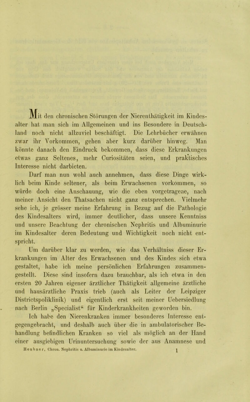 Mit den clironischcn Störungen der Nierenthätigkeit im Kindes- alter hat man sich im Allgemeinen und ins Besondere in Deutsch- land noch nicht allzuviel beschäftigt. Die Lehrbücher erwähnen zwar ihr Vorkommen, gehen aber kurz darüber hinweg. Man könnte danach den Eindruck bekommen, dass diese Erkrankungen etwas ganz Seltenes, mehr Curiositäten seien, und praktisches Interesse nicht darbieten. Darf man nun wohl auch annchmen, dass diese Dinge wirk- lich beim Kinde seltener, als beim Erwachsenen verkommen, so würde doch eine Anschauung, wie die eben vorgetragene, nach meiner Ansicht den Thatsachen nicht ganz entsprechen. Vielmehr sehe ich, je grösser meine Erfahrung in Bezug auf die Pathologie des Kindesalters wird, immer deutlicher, dass unsere Kenntniss und unsere Beachtung der chronischen Nephritis und Albuminurie im Kindesalter deren Bedeutung und Wichtigkeit noch nicht ent- spricht. Um darüber klar zu werden, wie das Verhältniss dieser Er- krankungen im Alter des Erwachsenen und des Kindes sich etwa gestaltet, habe ich meine persönlichen Erfahrungen zusannnen- gestellt. Diese sind insofern dazu brauchbar, als ich etwa in den ersten 20 Jahren eigener ärztlicher Thätigkeit allgemeine ärztliche und hausärztliche Praxis trieb (auch als Leiter der Leipziger Districtspoliklinik) und eigentlich erst seit meiner üebersiedlung nach Berlin „Specialist‘‘ für Kinderkrankheiten geworden bin. Ich habe den Nierenkranken immer besonderes Interesse ent- gegengebracht, und deshalb auch über die in ambulatorischer Be- handlung befindlichen Kranken so viel als möglich an der Hand einer ausgiebigen Urinuntersuchung sowie der aus Anamnese und