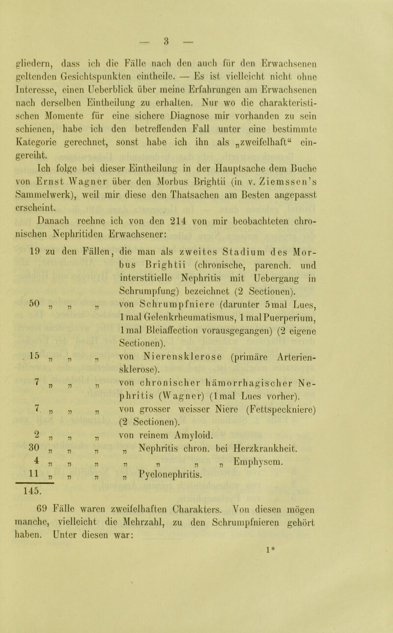 gliedern, dass icli die Fälle nacli den auch für den Erwachsenen geltenden Gesichtspunkten eintlicile. — Es ist vielleicht nicht ohne Interesse, einen üeberblick über meine Erfahrungen am Erwachsenen nach derselben Eintheilung zu erhalten. Nur wo die charakteristi- schen Momente für eine sichere Diagnose mir vorhanden zu sein schienen, habe ich den betreffenden Fall unter eine bestimmte Kategorie gerechnet, sonst habe ich ihn als „zweifelhaft“ ein- gereiht. Ich folge bei dieser Eintheilung in der Hauptsache dem Buche von Ernst Wagner über den Morbus Brightii (in v. Ziemssen’s Sammelwerk), weil mir diese den Thatsachen am Besten angepasst erscheint. Danach rechne ich von den 214 von mir beobachteten chro- nischen Nephritiden Erwachsener: 19 zu 2 30 11 4 11 n n 145. den Fällen, die man als zweites Stadium des Mor- bus Brightii (chronische, parench. und interstitielle Nephritis mit Uebergang in Schrumpfung) bezeichnet (2 Sectionen). „ „ von Schrumpfniere (darunter 5mal Lues, 1 mal Gelenkrheumatismus, 1 malPuerperium, Imal Bleiaffection vorausgegangen) (2 eigene Sectionen). „ „ von Nierensklerose (primäre Arterien- sklerose). „ „ von chronischer hämorrhagischer Ne- phritis (Wagner) (Imal Lues vorher). „ „ von grosser weisser Niere (Fettspeckniere) (2 Sectionen). „ „ von reinem Amyloid. „ „ „ Nephritis chron. bei Herzkrankheit. „ „ „ „ „ „ Emphysem. „ „ „ Pyelonephritis. 69 Fälle waren zweifelhaften Charakters. Von diesen mögen manche, vielleicht die Mehrzahl, zu den Schrumpfnieren gehört haben. Unter diesen war: 1*