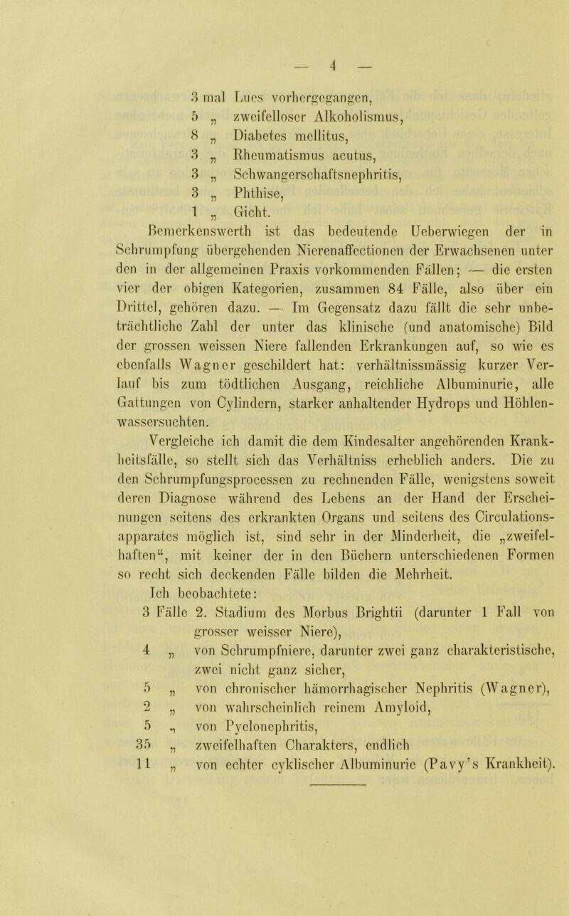 8 mal Lucs vorhcr^'cgangcn, 5 „ zweifelloser Alkoholismus, 8 „ Diabetes mellitus, 3 „ Rheumatismus acutus, 3 „ Schwaugerschaftsnephritis, 3 „ Phthise, 1 „ Gicht. ßemerkenswerth ist das bedeutende Ueberwiegen der in Schrumpfung übergehenden Nierenaffectionen der Erwachsenen unter den in der allgemeinen Praxis vorkommenden Fällen; — die ersten vier der obigen Kategorien, zusammen 84 Fälle, also über ein Drittel, gehören dazu. — Im Gegensatz dazu fällt die sehr unbe- trächtliche Zahl der unter das klinische (und anatomische) Bild der grossen weissen Niere fallenden Erkrankungen auf, so wie es ebenfalls Wagner geschildert hat: verhältnissmässig kurzer Ver- lauf bis zum tödtlichen Ausgang, reichliche Albuminurie, alle Gattungen von Cylindern, starker anhaltender Hydrops und Höhlen- wassersuchten. Vergleiche ich damit die dem Kindesalter angehörenden Krank- heitsfälle, so stellt sich das Verhältniss erheblich anders. Die zu den Schrumpfungsprocessen zu rechnenden Fälle, wenigstens soweit deren Diagnose während des Lebens an der Hand der Erschei- nungen seitens des erkrankten Organs und seitens des Circulations- apparates möglich ist, sind sehr in der Minderheit, die „zweifel- haften“, mit keiner der in den Büchern unterschiedenen Formen so recht sich deckenden Fälle bilden die Mehrheit. Ich beobachtete: 3 Fälle 2. Stadium des Morbus Brightii (darunter 1 Fall von grosser weisser Niere), 4 „ von Schrumpfniere, darunter zwei ganz charakteristische, zwei nicht ganz sicher, 5 „ von chronischer hämorrhagischer Nephritis (Wagner), 2 „ von wahrscheinlich reinem Amyloid, 5 ,, von Pyelonephritis, 35 „ zweifelhaften Charakters, endlich 11 „ von echter cyklischcr Albuminurie (Pavy’s Krankheit).