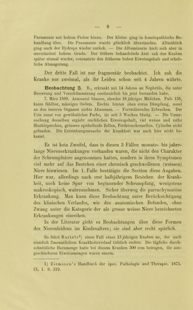 Pneumonie mit liohem Fieber liinzu. Der Kleine ging in homöopathische Be- handlung über. Die Pneumonie wurde glücldich überstanden. Allmählich ging auch der Hydrops wieder zurüch. — Die Albuminurie hielt sich aber in unverändert liohom Grade. Der frühere behandelnde Arzt sah den Knaben später einmal wieder, constatirte den früheren hohen Eiweissgehalt und erheb- liche Abmagerung. Der dritte Fall ist nur fragmentär beobachtet. Ich sah die Kranke nur zweimal, als ihr Leiden schon seit 4 Jahren währte. Beobachtung 3. R., erkrankt mit 14 Jahren an Nephritis, die unter Besserung und Verschlimmerung continuirlich bis jetzt bestanden habe. 7. März 1889. Aeusserst blasses, elendes 18 jähriges Mädchen. Puls 138, kaum fühlbar, mässiges Oedem. Rechts hinten oben etwas Dämpfung, sonst an den inneren Organen nichts Abnormes. — Fortwährendes Erbrechen. Der Urin sonst von gewöhnlicher Farbe, ist seit 3 Wochen blutig. — Die Unter- suchung desselben ergiebt reichlichen Eiweissgehalt, viel weisse und rothe Blutkörperchen, grössere epithelioide Zellen, Fettkörnchenzellen. Cylinder nicht gefunden. Die Entstehungsursache der Krankheit war auch hier nicht be- kannt. Es ist kein Zweifel, dass in diesen 3 Fällen monate- bis jahre- lange Nierenerkrankungen vorhanden waren, die nicht den Charakter der Schrumpfniere angenommen hatten, sondern in ihren Symptomen viel mehr auf das Bestehen einer chronisch geschwollenen (weissen) Niere hinwiesen. Im 1. Falle bestätigte die Section diese Angaben. Hier war, allerdings nach erst halbjährigem Bestehen der Krank- heit, noch keine Spur von beginnender Schrumpfung, wenigstens makroskopisch, wahrzunchmen. Sicher überwog die parenchymatöse Erkrankung. Man kann diese Beobaclitung unter Berücksichtigung des klinischen Verlaufes, wie des anatomischen Befundes, ohne Zwang unter die Kategorie der als grosse weisse Niere bezeichneten Erkrankungen einreihen. In der Literatur giebt es Beobachtungen über diese Formen des Nierenleidens im Kindesalters; sie sind aber recht spärlich. So führt Bartels^) einen Fall eines 13jährigen Knaben an, der nach ziemlich 3monatlichem Kraukheitsverlanf tödtlich endete. Die tägliche durch- schnittliche llarnmenge hatte bei diesem Kranken 300 ccm betragen, die aus- geschiedenen Eiweissmengen waren enorm. 1) Ziemssen’s Handbuch der spec. Pathologie und Therapie. 1875. IX. 1. S. 319.