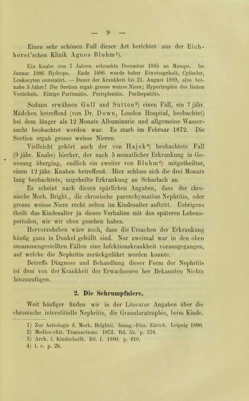 Einen sehr schönen Fall dieser Art berichtet aus der Eich- horst’schen Klinik Agnes ßluhm^). Ein Knabe von 7 Jahren erkrankte Ueceinber 1885 an Mumps. Im Januar 1886 Hydrops. Ende 1886 wurde hoher Eiweissgehalt, Cylinder, Leukocyten constatirt. — Dauer der Krankheit bis 21. August 1889, also bei- nahe 3 Jahre! Die Sectiou ergab grosse weisse Niere; Hypertrophie des linken Ventrikels. Eitrige Peritonitis. Perisplenitis. Perihepatitis. Sodann erwähnen Gull und Sutton^) einen Fall, ein 7jähr. Mädchen betreffend (von Dr. Down, London Hospital, beobachtet) bei dem länger als 12 Monate Albuminurie und allgemeine Wasser- sucht beobachtet worden war. Es starb im Februar 1872. Die Section ergab grosse weisse Nieren. Vielleicht gehört auch der von Hajek^) beobachtete Fall (9 jähr. Knabe) hiei-her, der nach 5 monatlicher Erkrankung in Ge- nesung überging, endlich ein zweiter von Bluhm^) mitgetheilter, einen 12 jähr. Knaben betreffend. .Hier schloss sich die drei Monate lang beobachtete, ungeheilte Erkrankung an Scharlach an. Es scheint nach diesen spärlichen Angaben, dass der chro- nische Morb. Bright., die chronische parenchymatöse Nephritis, oder grosse w^eisse Niere recht selten im Kindesalter auftritt. Uebrigens theilt das Kindesalter ja dieses Verhalten mit den späteren Lebens- perioden, wie wir oben gesehen haben. Hervorzuheben wäre noch, dass die Ursachen der Erkrankung häufig ganz in Dunkel gehüllt sind. Nur zweimal war in den oben zusammengestellten Fällen eine Infektionskrankheit vorausgegangen, auf welche die Nephritis zurückgeführt werden konnte. Betreffs Diagnose und Behandlung dieser Form der Nephritis ist dem von der Krankheit der Erwachsenen her Bekannten Nichts hinzuzufügen. 2. I)ie Schriimpfniere. Weit häufiger finden wir in der Literatur Angaben über die chronische interstitielle Nephritis, die Granu]aratrophie, beim Kinde. 1) Zur Aetiolog'ie d. Morb. Brig’litii. Inaiig.-Diss. Zürich. Leipzig 1890. 2) Medico-chir. Transactions. 1872. Bd. 55. p. 324. 3) Arch. f. Kindeiheilk. Bd. I. 1880. p. 410. 4) 1. c. p. 28.