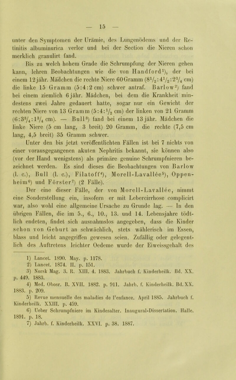 unter den Symplomcn der Urämie, des Lungenödems und der Re- tiiiiüs albnminnrica verlor und bei der Section die Nieren schon merklich grannlirt fand. Bis zu welch hohem Grade die Schrumpfung der Nieren gehen kann, lehren Beobachtungen wie die von Handford^), der bei einem 12jähr. Mädchen die rechte Niere 60 Gramm (SVo-472*274 cm) die linke 15 Gramm (5:4:2 cm) schwer antraf. Barlow^ idnd bei einem ziemlich 6jähr. Mädchen, bei dem die Krankheit min- destens zwei Jahre gedauert hatte, sogar nur ein Gewicht der rechten Niere von 13 Gramm (5:4:72 linken von 21 Gramm (6:374-174 cm). — Bull7 land bei einem 13jähr. Mädchen die linke Niere (5 cm lang, 3 breit) 20 Gramm, die rechte (7,5 cm lang, 4,5 breit) 35 Gramm schwer. Unter den bis jetzt veröffentlichten Fällen ist bei 7 nichts von einer vorausgegangenen akuten Nephritis bekannt, sic können also (vor der Fland wenigstens) als primäre genuine Schrumpfnieren be- zeichnet werden. Es sind dieses die Beobachtungen von Barlow (]. c.). Bull (1. c.), Filatoff^, Morcll-Lavallec^, Oppen- heim 7 und Förster7 (2 Fälle). Der eine dieser Fälle, der von Morell-Lavallee, nimmt eine Sonderstellung ein, insofern er mit Lebercirrhose complicirt war, also wohl eine allgemeine Ursache zu Grunde lag. — In den übrigen Fällen, die im 5., 6., 10., 13. und 14. Lebensjahre tödt- lich endeten, findet sich ausnahmslos angegeben, dass die Kinder schon von Geburt an schwächlich, stets wählerisch im Essen, blass und leicht angegriffen gewesen seien. Zufällig oder gelegent- lich des Auftretens leichter Oedeme wurde der Eiwcissgehalt des 1) Lancet. 1890. May. p. 1178. 2) Lancet. 1874. II. p. 151. 3) Noi'sk Mag. 3. K. XIII. 4. 1883. -lahrbuch f. Kiiiderheilk. ßcl. XX. p. 449. 1883. 4) Med. Obosr. B. XVII. 1882. p. 911. Jalirb. f. Kinderheilk. Bd.XX. 1883. p. 209. 5) Revue mensuelle des maladies de I’enfance. April 1885. Jahrbuch I. Kinderheilk. XXItl. p. 459. 6) lieber Schrumpfniere im Kindesalter. Inaugural-Dissertation. Halle. 1891. p. 18. 7) Jahrb. f. Kinderheilk. XXVI. p. 38. 1887.