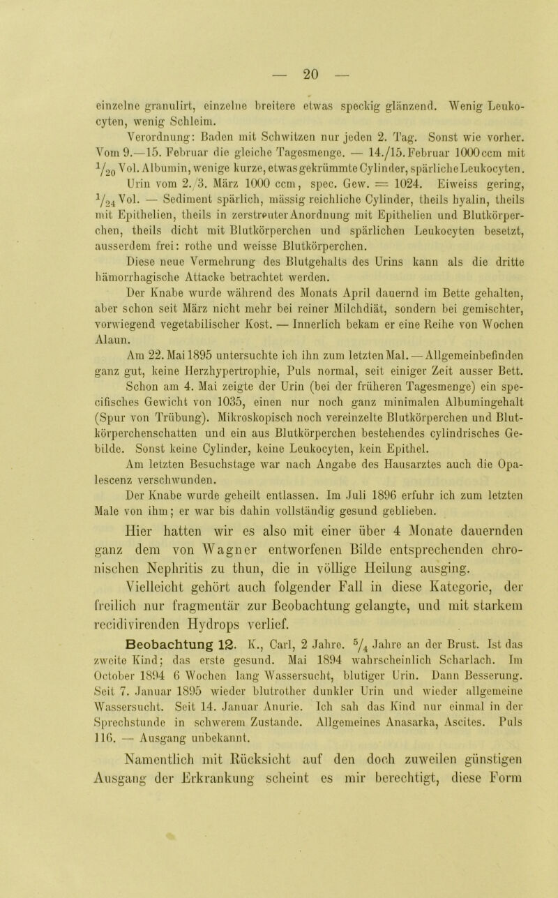 einzelne gTanuiirt, einzelne breitere etwas speckig glänzend. Wenig Leiiko- cyten, wenig Schleim. Verordnung: Baden mit Schwitzen nur jeden 2. Tag. Sonst wie vorher. Vom 9.—15. Februar die gleiche Tagesmenge. — 14./15.Februar lOÜOccm mit Y20 ^ol. Albumin, wenige kurze, etwas gekrümmte Cylinder, spärliche Leukocyten. Urin vom 2. 3. März 1000 ccm, spec. Gew. = 1024. Eiweiss gering, ^24^01- — Sediment spärlich, mässig reichliche Cylinder, theils hyalin, theils mit Epithelien, theils in zerstreuter Anordnung mit Epithelien und Blutkörper- chen, theils dicht mit Blutkörperchen und spärlichen Leukocyten besetzt, ausserdem frei: rothe und weisse Blutkörperchen. Diese neue Vermehrung des Blutgehalts des Urins kann als die dritte hämorrhagische Attacke betrachtet werden. Der Knabe wurde während des Monats April dauernd im Bette gehalten, aber schon seit März nicht mehr bei reiner Milchdiät, sondern bei gemischter, vorwiegend vegetabilischer Kost. — Innerlich bekam er eine Reihe von Wochen Alaun. Am 22. Mai 1895 untersuchte ich ihn zum letzten Mal. — Allgemeinbefinden ganz gut, keine Herzhypertrophie, Puls normal, seit einiger Zeit ausser Bett. Schon am 4. Mai zeigte der Urin (bei der früheren Tagesmenge) ein spe- cifisches Gewicht von 1035, einen nur noch ganz minimalen Albumingehalt (Spur von Trübung). Mikroskopisch noch vereinzelte Blutkörperchen und Blut- körperchenschatten und ein aus Blutkörperchen bestehendes cylindrisches Ge- bilde. Sonst keine Cylinder, keine Leukocyten, kein Epithel. Am letzten Besuchstage war nach Angabe des Hausarztes auch die Opa- lescenz verschwunden. Der Knabe wurde geheilt entlassen. Im Juli 1896 erfuhr ich zum letzten Male von ihm; er war bis dahin vollständig gesund geblieben. Hier hatten wir es also mit einer über 4 IMonate dauernden ganz dem von Wagner entworfenen Bilde entsprechenden chro- nischen Nephritis zu thun, die in völlige Heilung ausging. Vielleicht gehört auch folgender Fall in diese Kategorie, der fi'eilich nur fragmentär zur Beobachtung gelangte, und mit starkem recidivirenden Hydrops verlief. Beobachtung 12. K., Carl, 2 Jahre. Y4 -kahre an der Brust. Ist das zweite Kind; das erste gesund. Mai 1894 wahrscheinlich Scharlach. Im October 1894 6 Wochen lang Wassersucht, blutiger Urin. Dann Besserung. Seit 7. Januar 1895 wieder blutrother dunkler Urin und wieder allgemeine Wassersucht. Seit 14. Januar Anurie. Ich sah das Kind nur einmal in der Sprechstunde in schwerem Zustande. Allgemeines Anasarka, Ascites. Puls IlG. — Ausgang unbekannt. Namentlich mit Rücksicht auf den doch zuweilen günstigen Ausgang der Erkrankung scheint es mir berechtigt, diese Form