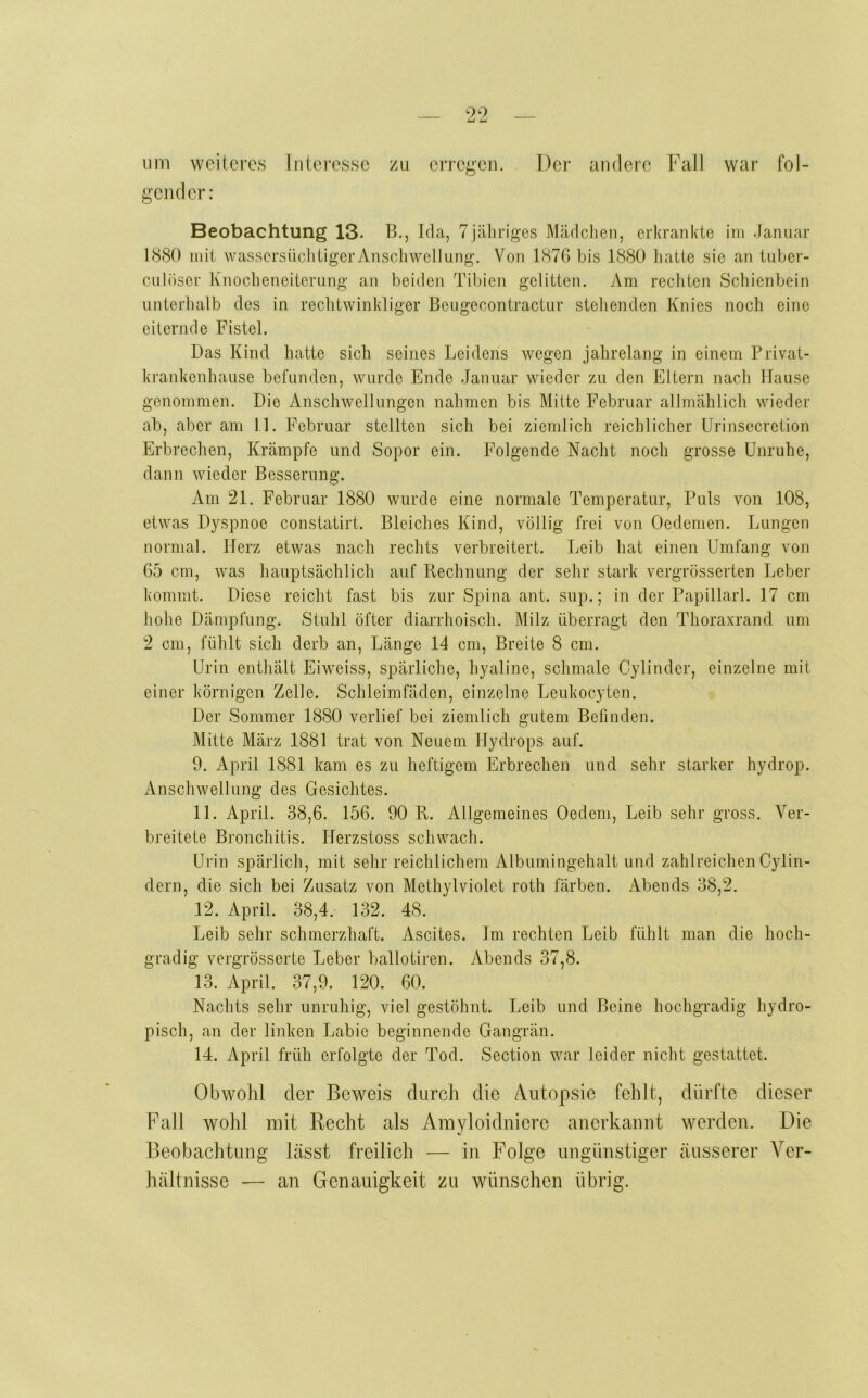 um vveitcrc.s Interesse zu erregen. Der andere Fall war fol- gender: Beobachtung 13. B., Ida, 7 jähriges Mädchen, erkrankte im Januar 1(S80 inii wassersiiclitiger Anschwellung. Von 1876 bis 1880 hatte sie an tuber- culöser Knocheneiterung an beiden Tibien gelitten. Am rechten Schienbein unterhalb des in rechtwinkliger Beugecontractur stehenden Knies noch eine eiternde Fistel. Das Kind hatte sich seines Leidens wegen jahrelang in einem Privat- ki'ankenhause befunden, wurde Ende -Januar wieder zu den Eltern nach Hause genommen. Die Anschwellungen nahmen bis Mitte Februar allmählich wieder ab, aber am 11. Februar stellten sich bei ziemlich reichlicher ürinsecretion Erbrechen, Krämpfe und Sopor ein. Folgende Nacht noch grosse Unruhe, dann wieder Besserung. Am 21. Februar 1880 wurde eine normale Temperatur, Puls von 108, etwas Dyspnoe constatirt. Bleiches Kind, völlig frei von Oedemen. Lungen normal. Herz etwas nach rechts verbreitert. I^eib hat einen Umfang von 65 cm, was hauptsächlich auf Rechnung der sehr stark vergrösserten Leber kommt. Diese reicht fast bis zur Spina ant. sup.; in der Papillarl. 17 cm hohe Dämpfung. Stuhl öfter diarrhoisch. Milz überragt den Thoraxrand um 2 cm, fühlt sich derb an, Länge 14 cm, Breite 8 cm. Urin enthält Eiweiss, spärliche, hyaline, schmale Cylinder, einzelne mit einer körnigen Zelle. Schleimfäden, einzelne Leukocyten. Der Sommer 1880 verlief bei ziemlich gutem Befinden. Mitte März 1881 trat von Neuem Hydrops auf. 9. April 1881 kam es zu heftigem Erbrechen und sehr starker hydrop. Anschwellung des Gesichtes. 11. April. 38,6. 156. 90 R. Allgemeines Oedeni, Leib sehr gross. Ver- breitete Bronchitis. Herzstoss schwach. Urin spärlich, mit sehr reichlichem Albumingehalt und zahlreichen Cylin- dern, die sich bei Zusatz von Methylviolet roth färben. i\.bends 38,2. 12. April. 38,4. 132. 48. Leib sehr schmerzhaft. Ascites. Jm rechten Leib fühlt man die hoch- gradig vergrösserte Ijeber ballotiren. Abends 37,8. 13. April. 37,9. 120. 60. Nachts sehr unruhig, viel gestöhnt. Leib und Beine hochgradig hydro- pisch, an der linken Labie beginnende Gangrän. 14. April früh erfolgte der Tod. Section war leider nicht gestattet. Obwolil der Beweis durch die A.utopsie fehlt, dürfte dieser Fall wohl mit Recht als Amyloidnicre ancrkamit werden. Die Beobachtung lässt freilich — in Folge ungünstiger äusserer Ver- hältnisse — an Genauigkeit zu wünschen übrig.