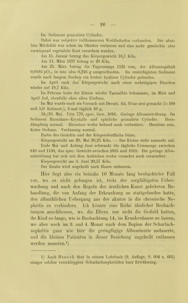 liii Sediment j^Tanulirio Cylinder. Dabei war subjektiv vollkommenes Wolilbetinden voihanden. Die abso- lute Milcdidiät war sclion im Oktober verlassen und eine melir gemischte aber vorwiegend vegetabile Kost verordnet worden. Am 15. Januar betrug das Körpergewicht 18,7 Kilo, Am 11. März 1897 betrug es 20 Kilo. Am 25. März betrug die Tagesmenge 1125 ccm, der Albumingehalt 0,0195 pCt., in toto also 0,216 g aiisgeschieden. Im centrifugirten Sediment wurde nach langem Suchen ein breiter hyaliner Cylinder gefunden. Im April sank das Körpergewicht nach einer mehrtägigen Diarrhoe wieder auf 19,7 Kilo. Im Februar hatte der Kleine wieder Tannalbin bekommen, im März und y\pril Jod, ebenfalls ohne allen Einfluss. Im Mai wurde noch ein Versuch mit Decoct. fol. Uvae ursi gemacht (5:100 und 5,0 Kaliacet.), 3 mal täglich 10 g.. 18./19. Mai. Urin 770, spec. Gew. 1016. Geringe Albumintrübung. Im Sediment Harnsäure-Krystalle und spärliche granulirte Cylinder. Ilerz- dämpfung normal, Ilerzstoss weder hebend noch verbreitert. Herztöne rein. Keine Oedeme. Verdauung normal. Farbe des Gesichts und der Körperoberlläche blass. Körpergewicht am 20. Mai 20,25 Kilo. — Der Kleine steht nunmehr auf. Ende Mai und Anfang Juni schwankt die tägliche Urinmenge zwischen 810 und 1150, das spec. Gewicht zwischen 1015 und 1018. Die geringe Albu- mintriibung hat sich seit dem Aufstehen weder vermehrt noch vermindert. Körpergewicht am 3. Juni 20,57 Kilo. Der Knabe wird ungeheilt nach Hause entlassen. Flier liegt also ein beinahe 10 Monate lang beobachteter Fall vor, wo es nicht gelungen ist, trotz der sorgfältigsten Ueber- wachung und nach den Regeln der ärztlichen Kunst geleiteten Be- handlung, die von Anfang der Erkrankung an stattgefunden hatte, den allmäblichen Uebergang aus der akuten in die chronische Ne- phritis zu verhindern. Ich könnte eine Reihe ähnlicher Beobach- tungen anschliessen, wo die Eltern nur nicht die Geduld hatten, ihr Kind so lange, wie in Beol)achtung 14, im Krankenhause zu lassen, wo aber noch im 3. und 4. Monat nach dem Beginn der Scharlach- nephrilis ganz wie hier die geringfügige Albuminurie andauerte, und die kleinen Patienten in dieser Beziehung ungeheilt entlassen werden mussten. 1) Auch Henoch thut in seinem Lehrbuch (9. Auflage, S. 604 u. 605) einiger solcher verschleppten Scharlachnephritiden kurz Erwähnung.