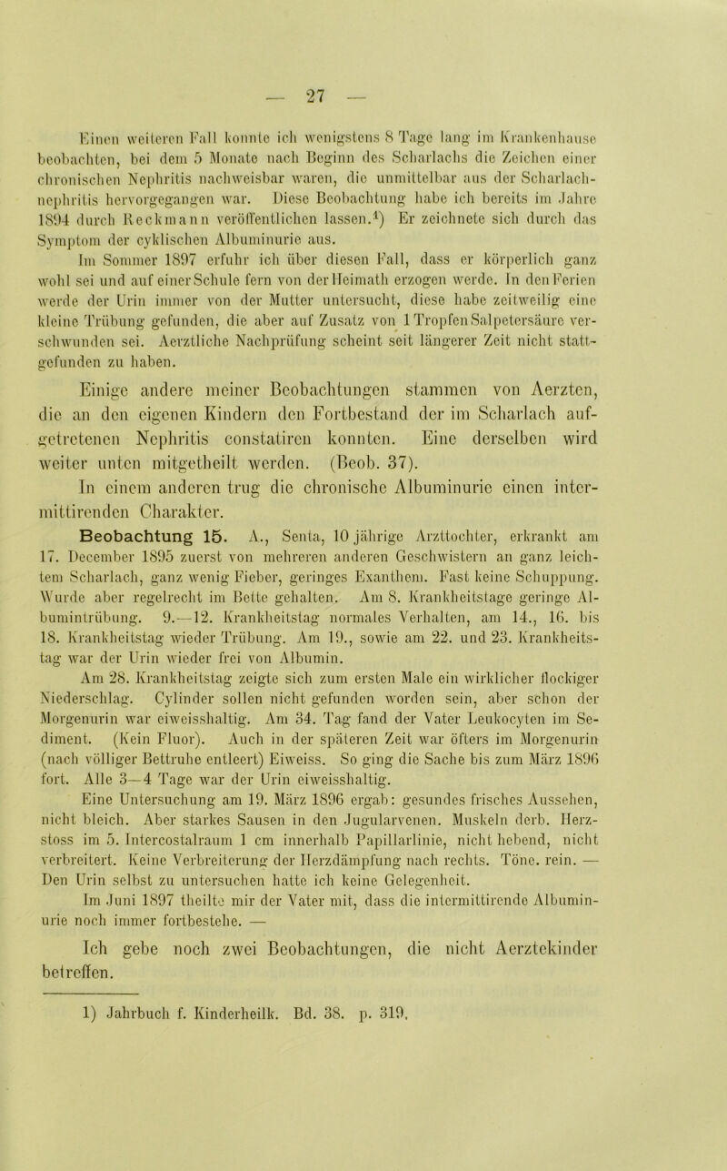 Fiiiion vvcilercn l^’all konnte icli wenig'stcns cS Tage lang im Krankenliause beobachten, bei dem 5 Monate nach Beginn des Scharlaclis die Zeiclien einer chronischen Nephritis nacliwcisbar waren, die unmittelbar ans der Scharlach- nephritis hervorgegangen war. Diese Beobachtung habe ich bereits im Jahre 1894 durch Beckmann veröirentlichcn lassen.^) Er zeichnete sich durch das Symptom der cyklischen Albuminurie aus. Im Sommer 1897 erfuhr ich über diesen Fall, dass er körperlich ganz wohl sei und auf einer Schule fern von der Ileimath erzogen werde, in den Ferien werde der Urin immer von der Mutter untersucht, diese habe zeitweilig eine kleine Trübung gefunden, die aber auf Zusatz von 1 Tropfen Salpetersäure ver- schwunden sei. Aerztliche Nachprüfung scheint seit längerer Zeit nicht statt- gefunden zu haben. Einige andere meiner Beobachtungen stammen von Aerzten, die an den eigenen Kindern den Fortbestand der im Scliarlach auf- getretenen Nepliritis constatiren konnten. Eine derselben wird weiter unten mitgetbeilt werden. (Beob. 37). In einem anderen trug die clironische Albuminurie einen inter- mittirenden Cbarakter. Beobachtung 15. A., Senta, 10 jährige yVrzttochter, erkrankt am 17. December 1895 zuerst von mehreren anderen Geschwistern an ganz leich- tem Scharlach, ganz wenig Fieber, geringes Exanthem. Fast keine Schuppung. Wurde aber regelrecht im Bette gehalten. Am 8. Krankheitstage geringe Al- bumintrübung. 9.—12. Krankheitstag normales Verhalten, am 14., 16. bis 18. Krankheitstag wieder Trübung. Am 19., sowie am 22. und 23. Krankheits- tag war der Urin wieder frei von yUbumin. Am 28. Krankheitstag zeigte sich zum ersten Male ein wirklicher llockiger Niederschlag. Gylinder sollen nicht gefunden worden sein, aber schon der Morgenurin war eiweisshaltig. Am 34. Tag fand der Vater Leukocyten im Se- diment. (Kein Fluor). Auch in der späteren Zeit war öfters im Morgenurin (nach völliger Bettruhe entleert) Eiweiss. So ging die Sache bis zum März 1896 fort. Alle 3—4 Tage war der Urin eiweisshaltig. Eine Untersuchung am 19. März 1896 ergab: gesundes frisches Aussehen, nicht bleich. Aber starkes Sausen in den Jugularvenen. Muskeln derb. Ilerz- stoss im 5. Intercostalraum 1 cm innerhalb Papillarlinie, nicht hebend, nicht verbreitert. Keine Verbreiterung der Ilerzdämpfung nach rechts. Töne. rein. — Den Urin selbst zu untersuchen hatte ich keine Gelegenheit. Im Juni 1897 theilte mir der Vater mit, dass die intermittirende Albumin- urie noch immer fortbestehe. — Ich gebe noch zwei Beobachtungen, die nicht Aerztekinder betreffen. 1) Jahrbuch f. Kinderheilk. Bd. 38. p. 319,