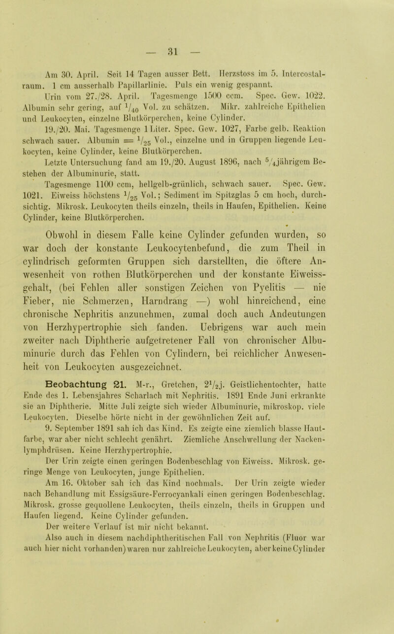 Am 30. April. Seit 14 Ta^'en ausser Bett. TIerzstoss im 5. Intercostal- raiim. 1 cm ausserlialb Papillarlinie. Puls ein wenig gespannt. Urin vom 27./28. April, 'ragesmengo 17)00 ccm. Spcc. Gew. 1022. Albumin sehr gering, auf Vol. /u schätzen. Mikr. zahlreiche Upithelien und Leukocytcn, einzelne Blutkörperchen, keine Cylinder. P).;20. Mai. Tagesmenge 1 Liter. *Spec. Gew. 1027, Farl)e gelb. Reaktion schwach sauer. Albumin = V25 ebizelne und in Gruppen liegende Leu- kocyten, keine Cylinder, keine Blutkörperchen. Letzte Untersuchung fand am 19./20. August 1896, nach 5/4jährigcm Be- stehen der Albuminurie, statt. Tagesmenge 1100 ccm, hellgelb-grünlich, schwach sauer. Spec. Gew. 1021. Eiweiss höchstens VoL; Sediment im Spitzglas 5 cm hoch, durch- sichtig. Mikrosk. Leukocyten theils einzeln, theils in Haufen, Epithelien. Keine Cylinder, keine Blutkörperchen. • Obwolil in diesem Falle keine Cylinder gefunden wurden, so war doch der konstante Leiikocytenbefund, die zum Theil in cylindrisch geformten Gruppen sich darstellten, die öftere An- wesenheit von rothen Blutkörperchen und der konstante Eiweiss- gehalt, (bei Fehlen aller sonstigen Zeichen von Pyelitis — nie Fieber, nie Schmerzen, Harndrang —) wohl hinreichend, eine chronische Nephritis anzunehmen, zumal doch auch Andeutungen von Herzhypertrophie sich fanden. Uebrigens war auch mein zweiter nach Diphtherie aufgetretener Fall von chronischer Albu- minurie durch das Fehlen von Cylindern, bei reichlicher Anwesen- heit von Leukocyten ausgezeichnet. Beobachtung 21. M-r., Gretchen, 2^/2j. Geistlichentochter, hatte Ende des 1. Lebensjahres Scharlach mit Nephritis. 1891 Ende Juni erkrankte sie an Diphtherie. Mitte Juli zeigte sich wieder Albuminurie, mikroskop. viele Leukocyten. Dieselbe hörte nicht in der gewöhnlichen Zeit auf. 9. September 1891 sah ich das Kind. Es zeigte eine ziemlich blasse Haut- farbe, war aber nicht schlecht genährt. Ziemliche Anschwellung der Nacken- lymphdrüsen. Keine Herzhypertrophie. Der Urin zeigte einen geringen Bodenbeschlag von Eiweiss. Mikrosk. ge- ringe Menge von Leukocyten, junge Epithelien. Am 16. Oktober sah ich das Kind nochmals. Der Urin zeigte wieder nach Behandlung mit Essigsäure-Ferrocyankali einen geringen Bodenbeschlag. Mikrosk. grosse gequollene Leukocyten, theils einzeln, theils in Gruppen und Haufen liegend. Keine Cylinder gefunden. Der weitere Verlauf ist mir nicht bekannt. Also auch in diesem nachdiphtheritischen Fall von Nephritis (Fluor war auch hier nicJit vorhanden)waren nur zahlreicheLeukocyteu, aberkeineCylinder