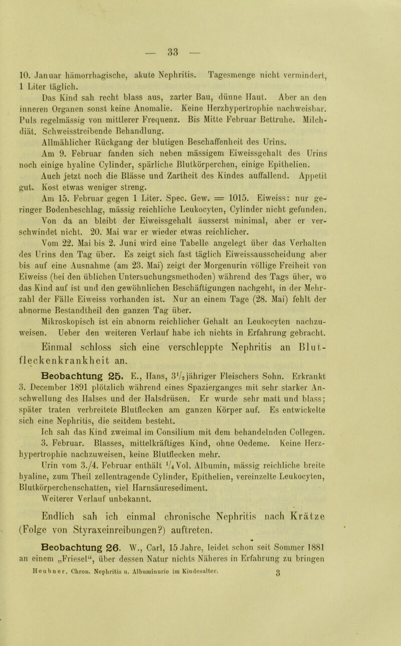 10. Januar liämorrliagisclio, akule Ncpliritis. Tagcsmcngc nicht vcniiindert, 1 Liter täglicli. Das Kind sah recht blass aus, zarter Bau, dünne Haut. Aber an den inneren Organen sonst keine Anomalie. Keine llerzhypertrophie nachweisbar. Puls regelmässig von mittlerer Frecpienz. Bis Mitte Februar Bettrulie. Milch- diät. Sch weisstreibende Behandlung. Allmählicher Rückgang der blutigen Beschaffenheit des Urins. Am 9. Februar fanden sich neben massigem Eiweissgehalt des Urins noch einige hyaline Cylinder, spärliche Blutkörperchen, einige Epithelien. Auch jetzt noch die Blässe und Zartheit des Kindes auffallend. Ap|>etit gut. Kost etwas weniger streng. Am 15. Februar gegen 1 Liter. Spec. Gew. = 1015. Eiweiss: nur ge- ringer Bodenbeschlag, mässig reichliche Leukocyten, Cylinder nicht gefunden. Von da an bleibt der Eiweissgehalt äusserst minimal, aber er ver- schwindet nicht. 20. Mai war er wieder etwas reichlicher. Vom 22. Mai bis 2. Juni wird eine Tabelle angelegt über das Verhalten des Urins den Tag über. Es zeigt sich fast täglich Eiweissausscheidung aber bis auf eine Ausnahme (am 23. Mai) zeigt der Morgenurin völlige Freiheit von Eiweiss (bei den üblichen Untersuchungsmethoden) während des Tags über, wo das Kind auf ist und den gewöhnlichen Beschäftigungen nachgeht, in der Melir- zahl der Fälle Eiweiss vorhanden ist. Nur an einem Tage (28. Mai) fehlt der abnorme Bestandtheil den ganzen Tag über. Mikroskopisch ist ein abnorm reichlicher Gehalt an Leukocyten nachzu- weisen. Ueber den weiteren Verlauf habe ich nichts in Erfahrung gebracht. Einmal schloss sich eine verschleppte Nephritis an Blut- fleckenkrankheit an. Beobachtung 25. E., Hans, 3V2jähriger Fleischers Sohn. Erkrankt 3. December 1891 plötzlich während eines Spazierganges mit sehr starker An- schwellung des Halses und der Halsdrüsen. Er wurde sehr matt und blass; später traten verbreitete Blutflecken am ganzen Körper auf. Es entwickelte sich eine Nephritis, die seitdem besteht. Ich sah das Kind zweimal im Consilium mit dem behandelnden Collegen. 3. Februar. Blasses, mittelkräftiges Kind, ohne Oedeme. Keine Herz- hypertrophie nachzuweisen, keine Blutflecken mehr. Urin vom 3./4. Februar enthält V4V0I. Albumin, mässig reichliche breite hyaline, zum Theil zellentragende Cylinder, Epithelien, vereinzelte Leukocyten, Blutkörperchenschatten, viel Harnsäuresediment. Weiterer Verlauf unbekannt. Endlich sah ich einmal chronische Nephritis nach Krätze (Folge von Styraxeinreibungen?) auftreten. Beobachtung 26. W., Carl, 15 Jahre, leidet schon seit Sommer 1881 an einem „Friesei“, über dessen Natur nichts Näheres in Erfahrung zu bringen Ileubner, Cliron, Neiibritis u. Albuminurie im Kiutlosiilter. o