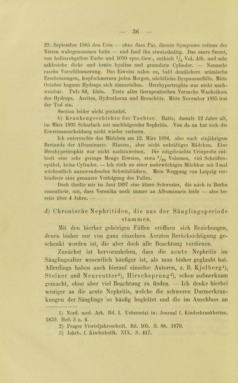 86 2*.), Sopicmbor 1885 den Urin — ohne dass Pai. direcic Syni])lomo seitens der Nieren walirgenoinmen hatte — und fand ilin eiweisshaltig. Das saure Secret, von liellstroligelber Farbe und 1010 spec.Gew., enthielt Yo Alb. und sehr zahlreiche dicke und breite hyaline und granulirte Cylinder. — Nunmehr rasche Verschlimmerung. Das Eiweiss nahm zu, bald deutlichere urämische Erscheinungen, Kopfschmerzen jeden Morgen, nächtliche Dyspnoeanfälle. Mitte October begann Hydrops sich einzustellen. TTerzhypertrophie war nicht nach- weisbar. Puls 84, klein. Trotz aller therapeutischen Versuche Wachsthum des Hydrops. Ascites, Hydrothorax und Bronchitis. Mitte November 1885 trat der Tod ein. Section leider nicht gestattet. b) Krankengeschichte der Tochter. Hatte, damals 12 Jahre alt, im März 1893 Scharlach mit nachfolgender Nephritis. Von da an hat sich die Ei Weissausscheidung nicht wieder verloren. Ich untersuchte das Mädchen am 12. März 1894, also nach einjährigem Bestände der Albuminurie. Blasses, aber nicht unkräftiges Mädchen. Eine Herzliypertrophie war nicht nachzuweisen. Die mitgebrachte Urinprobe ent- hielt eine sehr geringe Menge Eiweiss, etwa Yso Volumen, viel Sclieiden- epithel, keine Cylinder. —Ich rieth zu einer mehrwöchigen Milchkur mit 3 mal wöchentlich anzuwendenden Schwitzbädern. Mein Weggang von Leipzig ver- hinderte eine genauere Verfolgung des Falles. Doch theilte mir im .Juni 1897 eine ältere Schwester, die mich in Berlin consultirte, mit, dass Veronika noch immer an Albuminurie leide — also be- reits über 4 Jahre. — d) Chronische Nephritiden, die aus der Scäuglingsperiode stammen. Mit den hierher gehörigen Fällen eröffnen sich Beziehungen, denen bisher nur von ganz einzelnen Aerzten Berücksichtigung ge- schenkt worden ist, die aber doch alle Beachtung verdienen. Zunächst ist hervorzuheben, dass die acute Nephritis im Säuglingsalter wesentlich häufiger ist, als man bisher geglaubt hat. Allerdings haben auch hierauf einzelne Autoren, z. B. KjelbergY, Steiner und Neureutter“), Hirschsprung^), schon aufmerksam gemacht, ohne aber viel Beachtung zu finden. — Ich denke hierbei weniger an die acute Nephritis, welche die schweren Darmerkran- kungen der Säuglinge so häufig begleitet und die im Anschluss an 1) Nord. med. Ark. Bd. 1. Uebersetzt in: Journal f. Kinderkrankheiten. 1870. Heft 3 u. 4. 2) Prager Vierieijahrsschrift. Bd. 105. S. 88. 1870.