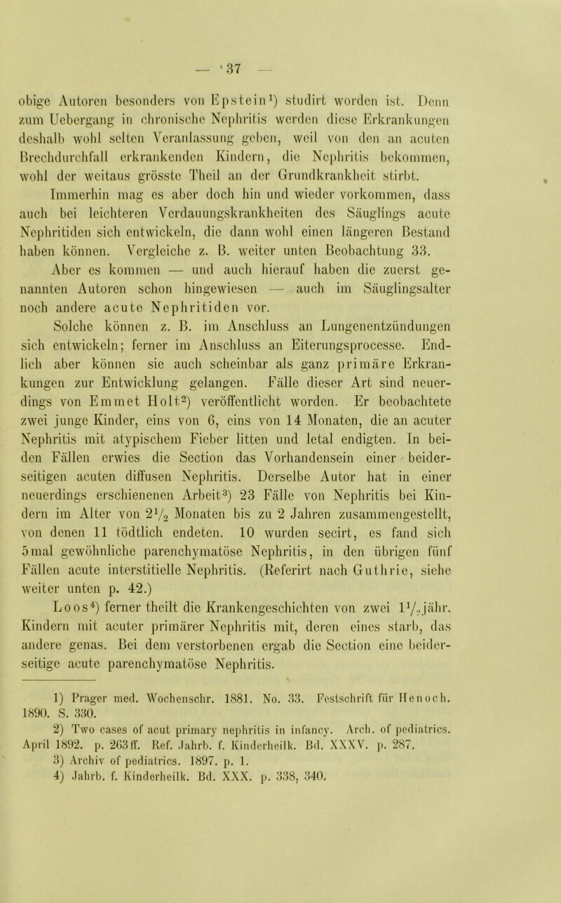 ^37 obige Autoren besonders von Epsteini) studirt worden ist. Denn zum Uebergang in chronisclic Nephritis werden diese Erkrankungen deslialb wohl selten Veranlassung geben, weil von den an acuten Brechdurchfall erkrankcndcji Kindern, die Ncphriüs bekommen, wohl der weitaus grösste Theil an der Grundkrankheit stirbt. Immerhin mag es aber doch hin und wieder verkommen, dass auch bei leichteren Verdauungskrankheiten des Scäuglings acute Nephritiden sich entwickeln, die dann wohl einen Längeren Bestand haben können. Vergleiche z. B. weiter unten Beobachtung 33. Aber es konunen — und auch hierauf haben die zuerst ge- nannten Autoren schon hingewiesen — auch im Säuglingsalter noch andere acute Nephritiden vor. Solche können z. B. im Anschluss an Lungenentzündungen sich entwickeln; ferner im Anschluss an Eiterungsprocessc. End- lich aber können sie auch scheinbar als ganz primäre Erkran- kungen zur Entwicklung gelangen. Fälle dieser Art sind neuer- dings von Emmet Holt“) veröffentlicht worden. Er beobachtete zwei junge Kinder, eins von 6, eins von 14 Monaten, die an acuter Nephritis mit atypischem Fieber litten und letal endigten. In bei- den Fällen erwies die Section das Vorhandensein einer beider- seitigen acuten diffusen Nephritis. Derselbe Autor hat in einer neuerdings erschienenen Arbeit^) 23 Fälle von Nephritis bei Kin- dern im Alter von 2Vo Monaten bis zu 2 Jahren zusammengestellt, von denen 11 tödtlich endeten. 10 wurden secirt, es fand sich 5mal gewöhnliche parenchymatöse Nephritis, in den übrigen fünf Fällen acute interstitielle Nephritis. (Referirt nach Guthrie, siehe weiter unten p. 42.) Loos^) ferner theilt die Krankengeschichten von zwei iy., jähr. Kindern mit acuter primärer Nephritis mit, deren eines staih, das andere genas. Bei dem verstorbenen ergab die Section eine beider- seitige acute parenchymatöse Nephritis. 1) Prager med. Wochenschr. 1881. No. 33. Festschrift für ITenoch. 1890. S. 330. 2) Two cases of acut primary nephritis in infancy. Arch. of pediatrics. April 1892. p. 2G3ff. Ref. Jahrb. f. Kindcrheilk. Bd. XXXV. p. 287. 3) Archiv of pediatrics. 1897. p. 1.