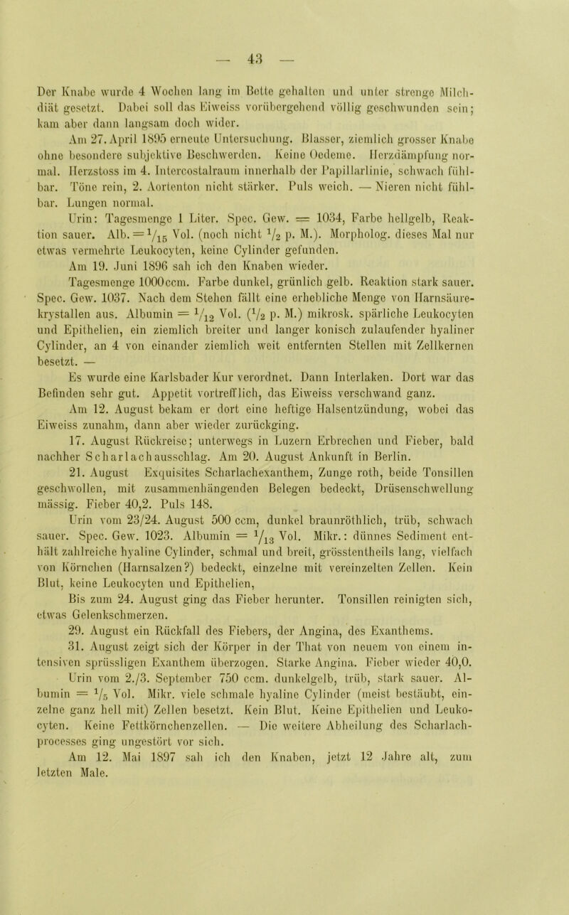 48 Der Knabe wurde 4 Wochen laug' ini Beile gelialton und unier strenge Milcli- diät gesetzt. Dabei soll das Biwciss vorübergoliend völlig geschwunden sein; ham aber dann langsam doch wider. Am 27. April 1885 erneute Untersuchung. Blasser, ziemlich grosser Knabe ohne besondere subjektive Beschwerden. Keine Oedeme. Ilerzdämpi'ung nor- mal. ITerzstoss im 4. Intercostalraum innerhalb der Dapillarlinie, schwach fühl- bar. Töne rein, 2. Aortenton nicht stärker. Puls weich. — Nieren nicht fühl- bar. Lungen normal. Urin: Tagesmenge 1 Liter. Spec. Gew. =: 1034, Farbe hellgelb, Ileak- tion sauer. Alb. = Yi5 nicht ^/2 p. M.). Morpholog. dieses Mal nur etwas vermehrte Leukocyten, keine Cylinder gefunden. Am 19. Juni 1896 sah ich den Knaben wieder. Tagesmenge 1000ccm. Farbe dunkel, grünlich gelb. Reaktion stark sauer. Spec. Gew. 1037. Nach dem Stehen fällt eine erhebliche Menge von Ilarnsäui-e- krystallen aus. Albumin = 1/^2 Vol. (^/2 p. M.) mikrosk. spärliche Leukocyten und Epithelien, ein ziemlich breiter und langer konisch zulaufender hyaliner Cylinder, an 4 von einander ziemlich weit entfernten Stellen mit Zellkernen besetzt. — Es wurde eine Karlsbader Kur verordnet. Dann Interlaken. Dort war das Befinden sehr gut. Appetit vortrelflich, das Eiweiss verschwand ganz. Am 12. August bekam er dort eine heftige Halsentzündung, wobei das Eiweiss zunahm, dann aber wieder zui’ückging. 17. August Rückreise; unterwegs in Luzern Erbrechen und Fieber, bald nachher SchaiTachausschlag. Am 20. August Ankunft in Berlin. 21. August Excpiisites Scharlachexanthem, Zunge roth, beide Tonsillen geschwollen, mit zusammenhängenden Belegen bedeckt, Drüsenschwellung inässig. Fieber 40,2. Puls 148. Urin vom 23/24. August 500 ccm, dunkel braunröthlich, trüb, schwach sauer. Spec. Gew. 1023. Albumin = Vi3 • dünnes Sediment ent- hält zahlreiche hyaline Cylinder, schmal und breit, grösstentheils lang, vielfach von Körnchen (Harnsalzen?) bedeckt, einzelne mit vereinzelten Zellen. Kein Blut, keine Leukocyten und Epithelien, Bis zum 24. August ging das Fieber herunter. Tonsillen reinigten sich, etwas Gelenkschmerzen. 29. August ein Rückfall des Fiebers, der Angina, des Exanthems. 31. August zeigt sich der Körper in der That von neuem von einem in- tensiven sprüssligen Exanthem überzogen. Starke Angina. Fieber wieder 40,0. Urin vom 2./3. September 750 ccm. dunkelgelb, trüb, stark sauer. Al- bumin = 1/5 Vol. Mikr. viele schmale hyaline Cylinder (meist bestäubt, ein- zelne ganz hell mit) Zellen besetzt. Kein Blut. Keine Epithelien und Leuko- cyten. Keine Fettkörnchenzellen. — Die weitere Abheilung des Scharlach- processes ging ungestört vor sich. Am 12. Mai 1897 sah ich den Knaben, jetzt 12 Jahre alt, zum letzten Male.