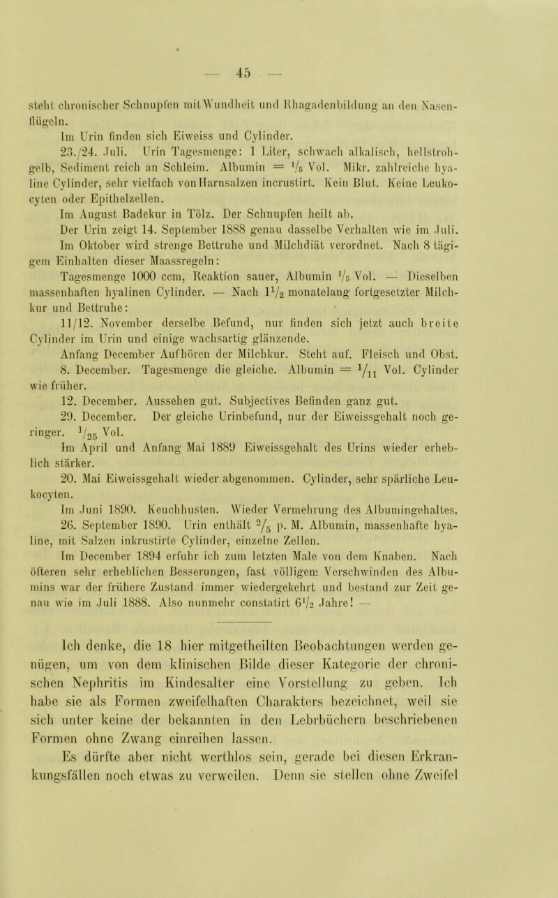 stellt chroniselicr Selimipfen mit Wundheit und Kliagadeubildiiug' au den Naseu- lUigelu. Im Urin finden sich Eiweiss und Cylinder. 23./24. Juli. Urin Tagesmenge: 1 Liter, scJiwach alkalisch, hellstroh- gelb, Sediment reich an Schleim. Albumin = Vb Vol. Mikr. zahlreiche hya- line Cylinder, sehr vielfach vonllarnsalzen incrustirt. Kein Blut. Keine Leuko- cyten oder Epithelzellen. Im August Badekur in Tölz. Der Schnupfen heilt ab. Der Urin zeigt 14. September 1888 genau dasselbe Verhalten wie im .luli. Im Oktober wird strenge Bettruhe und Milchdicät verordnet. Nach 8 tägi- gem Einhalten dieser Maassregeln: Tagesmenge 1000 ccm, Reaktion sauer, Albumin Vb Vol. — Dieselben massenhaften hyalinen Cylinder. — Nach P/2 monatelang fortgesetzter Milch- kur und Bettruhe: 11/12. November derselbe Befund, nur finden sich jetzt auch breite Cylinder im Urin und einige wachsartig glänzende. Anfang December Aufhören der Milchkur. Steht auf. Fleisch und Obst. 8. December. Tagesmenge die gleiche. Albumin = Vn Vol. Cylinder wie früher. 12. December. Aussehen gut. Subjectives Befinden ganz gut. 29. December. Der gleiche Urinbefund, nur der Eiweissgehalt noch ge- ringer. 1/25 Vol. Im April und Anfang Mai 1889 Eiweissgehalt des Urins wieder erheb- lich stärker. 20. Mai Eiweissgehalt wieder abgenommen. Cylinder, sehr spärliche Leu- kocyten. Im .Juni 1890. Keuchhusten. Wieder Vermehrung des Albumingehaltes. 26. September 1890. Urin enthält -/g p. M. Albumin, massenhafte hya- line, mit Salzen inkrustirte Cylinder, einzelne Zellen. Im December 1894 erfuhr ich zum letzten Male von dem Knaben. Nach öfteren sehr erheblichen Besserungen, fast völligem Verschwinden des Albu- mins war der frühere Zustand immer wiedergekehrt und bestand zur Zeit ge- nau wie im .Juli 1888. Also nunmehr constatirt 6V2 .Jahre! — Ich denke, die 18 liier mitgetheilten Beobachtungen werden ge- nügen, um von dem klinischen Flilde dieser Kategorie der chroni- schen Nephritis im Kindesalter eine Vorstellung zu geben. Ich habe sie als Formen zweifelhaften Charakters bezeichnet, weil sie sich unter keine der bekannten in den Lehrbüchern beschriebenen Formen ohne Zwang einreihen lassen. Es dürfte aber nicht wcrthlos sein, gerade bei diesen Erkran- kungsfällen noch etwas zu verweilen. Denn sie stellen ohne Zweifel