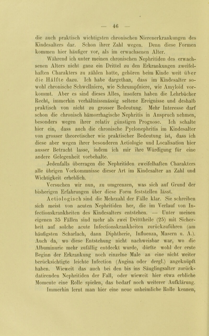 die auch prakliseh wichtigsten clironisclicn Nicrencr-krankungen des [{in des alters dar. Sclion ihrer Zahl wegen. Denn diese Formen kommen liier häufiger vor, als im erwachsenen Alter. Während ich unter meinen chronischen Nephritiden des erwach- senen Alters nicht ganz ein Drittel zu den Erkrankungen zwcifcl- haften Charakters zu zählen hatte, gehören beim Kinde weit über die Hälfte dazu. Ich habe dargethan, dass im Kindesaltcr so- wohl chronische Schwellnicre, wie Schrumpfniere, wie Amyloid vor- kommt. Aber es sind dieses Alles, insofern haben die Lehrbücher Recht, immerhin verhältnissmässig seltene Ereignisse und deshalb [)raktisch von nicht zu grosser Bedeutung. Mehr Interesse darf schon die chronisch hämorrhagische Nephritis in Anspruch nehmen, besonders wegen ihrer relativ günstigen Prognose. Ich schalte hier ein, dass auch die chronische Pyelonephritis im Kindesaltcr von grosser theoretischer wie praktischer Bedeutung ist, dass ich diese aber wegen ihrer besonderen Aetiologic und Localisation hier ausser Betracht lasse, indem ich mir ihre Würdigung für eine andere Gelegenheit Vorbehalte. Jedenfalls überragen die Nephritiden zweifelhaften Charakters alle übrigen Vorkommnisse dieser Art im Kindesalter an Zahl und Wichtigkeit erheblich. Versuchen wir nun, zu umgrenzen, was sich auf Grund der bishengen Erfahrungen über diese Form feststellen lässt. Aetiologisch sind die Mehrzahl der Fälle klar. Sie sclireiben sich meist von acuten Nephritiden her, die im Verlauf von In- fectionskrankheiten des Kindcsaltcrs entstehen. — üntei’ meinen eigenen 35 Fällen sind mehr als zwei Dritttheilc (25) mit Sicher- heit auf solche acute Infcctionskrankheitcn zurückzuführen (am häufigsten Scharlach, daun Diphtherie, Influenza, Masern u. A.). Auch da, wo diese Entstehung nicht nachweisbar war, wo die Albuminurie mehr zufällig entdeckt wurde, dürltc wohl der erste Beginn der Erkrankung noch einzelne Male an eine nicht weiter berücksichtigte leichte Infection (Angina oder dergl.) angeknüpft haben. Wieweit das auch bei den bis ins Säuglingsalter zurück- datirenden Nephritiden der Fall, oder wieweit hier etwa erbliche Momente eine Rolle spielen, das bedarf noch weiterer Aufklärung. Immerhin lernt man hier eine neue unheimliche Rolle kennen.