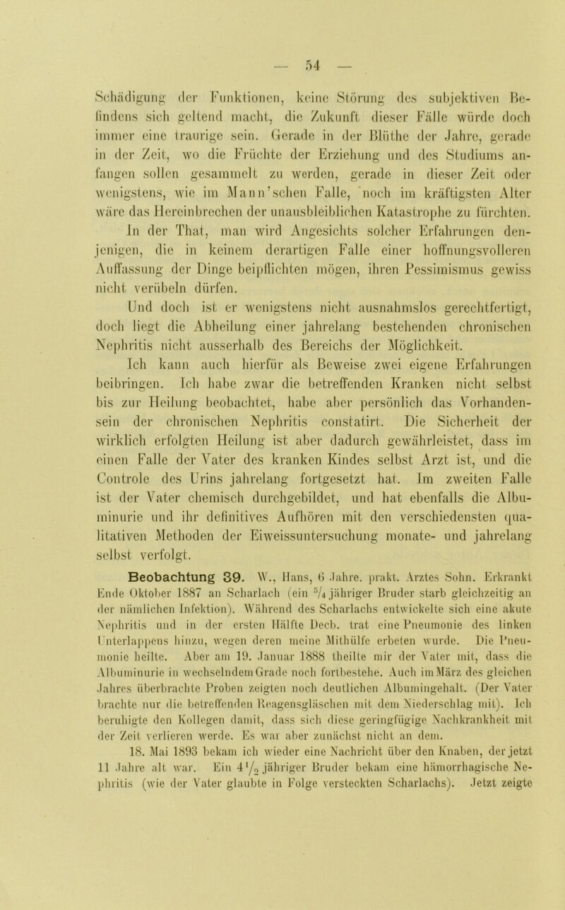 Scluuligung der Fimktioiicn, keine Störung des subjektiven Be- findens sieb geltend macht, die Zukunft dieser Fälle würde doch immer eine iraurige sein. Gerade in der Blüthe der Jahre, gerade in der Zeit, wo die Friiclite der Erziehung und des Studiums an- fangen sollen gesammelt zu werden, gerade in dieser Zeit oder wenigstens, wie im Mann’schen Falle, 'noch im kräftigsten Alter wäre das Hereinbrechen der unausbleiblichen Katastrophe zu fürchten. ln der That, man wird Angesichts solcher Erfahrungen den- jenigen, die in keinem derartigen Falle einer hoffnungsvolleren Auffassung der Dinge bei pflichten mögen, ihren Pessimismus gewiss jiiclit verübeln dürfen. Und doch ist er wenigstens niclit ausnahmslos gerechtfei’tigt, doch hegt die Abheilung einer jahrelang bestehenden chronischen Nephritis nicht ausserhalb des Bereichs der Möglichkeit. Ich kann aucli hierfür als Beweise zwei eigene Erfahrungen beibringen. Ich habe zwar die betreffenden Kranken niclit selbst bis zur Heilung beobachtet, habe aber persönlicli das Vorhanden- sein der chronischen Nephritis constatirt. Die Sicherheit der wirklich erfolgten Heilung ist aber dadurch gewälirleistet, dass im einen Falle der Vater des kranken Kindes selbst Arzt ist, und die Controle des Urins jahrelang fortgesetzt hat. Im zweiten Falle ist der Vater chemisch durcligebildet, und hat ebenfalls die Albu- minurie und ihr definitives Aufhören mit den verschiedensten (|ua- litativen Methoden dei‘ Eiweissuntersuchung monate- und jahrelang selbst verfolgt. Beobachtung 89. W., Hans, 6 Jahre, pialn. Arztes Sohn. Erhranhi Ende Oktober 1887 an Scharlach (ein ^4 jähriger Bruder starb gleiclizeitig an der nämlichen Infektion). Während des Scharlachs entwickelte sich eine akute Nephritis und in der ersten Hälfte Hecb. trat eine Pneumonie des linken Cnterlappens hinzu, wegen deren meine Mithülfe erbeten wurde. Die Pneu- monie heilte. Aber am 19. Januar 1888 theilte mir der Vater mit, dass die Albuminurie in wechselndem Grade noch fortbestehe. Audi im März des gleichen Jahres iiberbrachte Proben zeigten noch deutlichen Albumiiigehalt. (Der Vater brachte nur die betrelTenden Ivcagensgläschen mit dem Niederschlag mit). Ich beruhigte den Kollegen damit, dass sich diese geringfügige Nachkrankheit mit der Zeit verlieren werde. Es war aber zunächst nicht an dem. 18. Mai 1893 bekam ich wieder eine Nachricht über den Knaben, der jetzt 11 Jahre alt war. Ein 4'/o jähriger Bruder bekam eine hämorrhagische Ne- phritis (wie der Vater glaubte in Folge versteckten Scharlachs). Jetzt zeigte