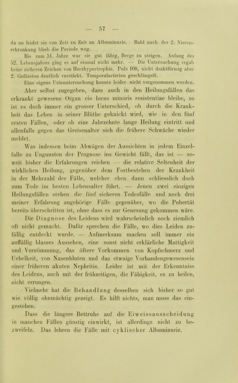 da an leidet sie von Zeii /n Zeit an yMbiiminnrie. Bald nacli der 2. iNicren- erkranknng’ Idieb die Periode weg. Bis Zinn 51. dalire war sie gut laliig, Berge zu steigen. Anfang des 52. Pebensjalires ging es auf einmal niclil mehr. ■— Die Untersncliving ergab keine sichei'en Zeichen von Uerzhy])er(ropbie. Puls 108, nicht dralitförmig aber 2. Gelasston deutlich verstärbt. Temporalarterien geschlängelt. Eine eigene Prinuntersnehung konnte leider nicht vorgenommen werden. Aber selbst zugegeben, dass aucli in den Heilungsfällen das erkrankt gewesene Oigan ein locus ininoris resistentiae bleibe, so ist es doch immer ein grosser Unterschied, ob durch die Krank- heit das lieben in seiner Blüthe geknickt wird, wie in den fünf ersten Fällen, oder ob eine Jahrzehnte lange Heilung eintritt und allenfalls gegen das Greisenalter sich die frühere Schwäche wieder meldet. AVas indessen beim Abwägen dei‘ Aussichten in jedem Finzel- falle zu Ungnnsten der Prognose ins Gewicht fällt, das ist — so- weit bisher die Frfahnmgen i-eichen — die relative Seltenheit der wirklichen Heilung, gegenüber dem Fortbestehen der Krankheit in der Mehrzahl der Fälle, welcher eben dann schliesslich doch zum Tode im besten Lebensalter führt. — Jenen zwei einzigen Heilungsfällen stehen die fünf sicheren Todesfälle und noch drei meiner Erfahrung angehörige Fälle gegenüber, wo die Pubertät bereits überschiütten ist, ohne dass es zur Genesung gekommen wäre. Die Diagnose des l^eidens Avird wahrscheinlich noch ziemlich oft nicht gemacht. Dafür sprechen die Fälle, wo dies Leiden zu- fällig entdeckt Avurde. — Aufmerksam machen soll immer ein auffällig blasses Aussehen, eine sonst nicht erklärliche Mattigkeit und Verstimmung, das öftere Vorkommen von Kopfschmerz und Uebelkeit, von Nasenbluten und das etwaige Vorhandengewesenseiu einer früheren akuten Nephritis. J^eider ist mit der Erkenntniss des Leidens, auch mit der frühzeitigen, die Fähigkeit, es zu heilen, nicht errungen. Vielmehr hat die Behandlung desselben sich bisher so gut wie völlig ohnmächtig gezeigt. Es hilft nichts, man muss das ein- gestehen. Dass die längere Bettruhe auf die Eiweissausscheidunj in manchen Fällen günstig einwirkt, ist allerdings nicht zu be zweifeln. Das lehren die Fälle mit cyklischer Albuminurie.