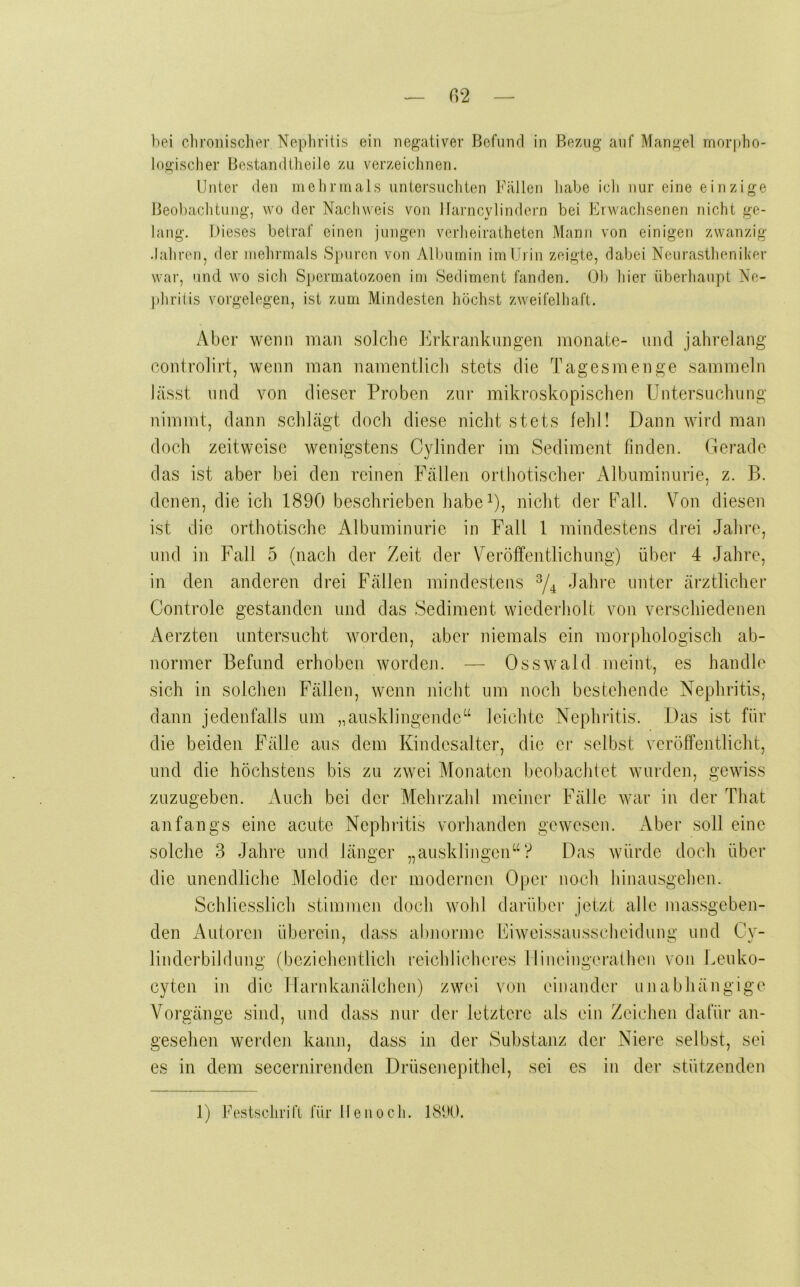 bei cbroiiisciier Nepliritis ein negativer Befund in Bezug auf Mangel mor|)ho- logischer Bestandllieile zu verzeioiinen. Unter den nielirnials uniei’sucliten Fällen liabe icli nur eine einzige Beol)achtung, wo der Nachweis von llarncylindern bei Erwaclisenen nicht ge- lang. Dieses belraf einen jungen verheiratheten Mann von einigen zwanzig .lahren, der Jiiehrinals Spuren von All)utnin im Urin zeigte, dabei Neurastheniker war, und wo sich Spcrmatozoen im Sediment fanden. Ob hier überhaupt Ne- })hrilis Vorgelegen, ist zum Mindesten höchst zweifelhaft. Aber wenn man solche lOdvranknngen monate- und jahrelang controlirt, wenn man namentlich stets die Tagesmenge sammeln lässt und von dieser Proben zur mikroskopischen Untersuchung nimmt, dann schlägt doch diese nicht stets leid! Dann wird man doch zeitweise wenigstens Cylinder im Sediment finden. Gerade das ist aber bei den reinen Fällen orthotischer Albuminurie, z. B. denen, die ich 1890 beschrieben habeU, nicht der Fall. Von diesen ist die orthotische Albuminurie in Fall 1 mindestens drei Jahre, und in Fall 5 (nach der Zeit der Veröffentlichung) über 4 Jahre, in den anderen drei Fällen mindestens ^4 unter ärztlicher Controle gestanden und das Sediment wiederholt von verschiedenen Aerzten untersucht worden, aber niemals ein morphologisch ab- normer Befund erhoben worden. — Osswald meint, es handle sich in solchen Fällen, wenn nicht um noch bestehende Nephritis, dann jedenfalls um „ausklingende“ leichte Nephritis. Das ist für die beiden Fälle aus dem Kindesalter, die er selbst veröffentlicht, und die höchstens bis zu zwei Monaten beobachtet wurden, gewiss zuzugeben. Auch bei der Mehrzahl meiner Fälle war in der That anfangs eine acute Nephritis vorhanden gewesen. Aber soll eine solche 3 Jahre und länger „ausklingen“? Das würde doch über die unendliche Melodie der moderneji Oper noch hinausgehen. Schliesslich stimmen doch wohl darüber jetzt alle massgeben- den Autoren überein, dass al)norme Fiweissaussclieidung und Cv- linderbildung (beziehentlich reichlicheres 1 lineingerathen von Ueuko- cyten in die Harnkanälchen) zwei von einander unabhängige Vorgänge sind, und dass nur der letztere als ein Zeichen dafür an- gesehen werden kann, dass in der Substanz der Niere selbst, sei es in dem secernirendeii Drüsenepithel, sei es in der stützenden