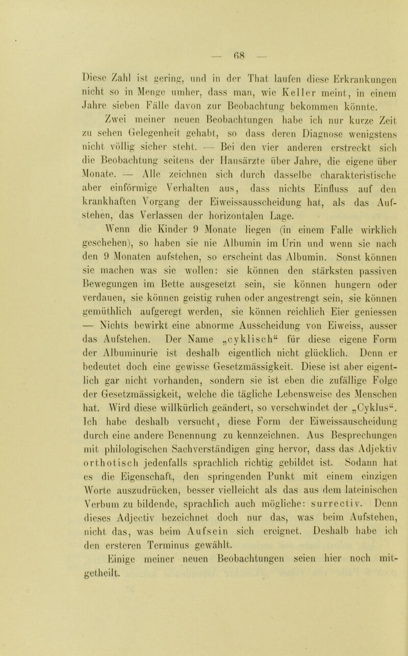 nicht so in Mon^c uiTdier, dass man, wie Keller meint, in einem Jahre sieben Fälle davon zni’ Beobachtung bekommen könnte. Zwei meiner neuen Beobachtungen habe ich nur kurze Zeit zu sehen (.-relegenhcit gehabt, so dass deren Diagnose wenigstens nicht völlig sicbei' steht. — Bei den vier anderen ersti’eckt sich die Beobaclitung seitens dei’ Hausärzte über Jahre, die eigene über Monate. — Alle zeicimen sich durch dasselbe charakteristische aber einförmige Verlialten aus, dass nichts Einfluss auf den krankhaften Vorgang der Eiweissausscheidung hat, als das Auf- stehen, das Verlassen der horizontalen Lage. Wenn die Kinder 9 Monate liegen (in einem Falle wirklich geschehen), so haben sie nie Albumin im Urin und wenn sie nach den 9 Monaten aufstehen, so erscheint das Albumin. Sonst können sie machen was sie wollen: sie können den stärksten passiven Bewegungen im Bette ansgesetzt sein, sie können hungern oder verdauen, sie können geistig ruhen oder angestrengt sein, sie können gemüthlich aufgeregt werden, sie können reichlich Eier geniessen — Nichts bewirkt eine abnorme Ausscheidung von Eiweiss, ausser das Aufstehen. Der Name „cyklisch“ für diese eigene Form der Albuminurie ist deshalb eigentlich nicht glücklich. Denn er bedeutet doch eine gewisse Gesetzmässigkeit. Diese ist aber eigent- lich gar nicht vorhanden, sondern sie ist eben die zufällige Folge der Gesetzmässigkeit, welche die tägliche Lebensweise des Menschen hat. Wird diese willkürlich geändert, so verschwindet der ..Cvklus“. Ich habe deshalb versucht, diese Form der Eiweissauscheidung durch eine andere Benennung zu kennzeichnen. Aus Besprechungen mit philologischen Sachverständigen ging hervor, dass das Adjektiv orthotisch jedenfalls sprachlich richtig gebildet ist. Sodann hat cs die Eigenschaft, den springenden Punkt mit einem einzigen Worte auszudrücken, besser vielleicht als das aus dem lateinischen Verbum zu bildende, sprachlich auch mögliche: surroctiv. Denn dieses Adjectiv bezeichnet doch nur das, was beim Aufstehen, nicht das, was beim Aufscin sich ereignet. Deshalb habe ich den erstcren Terminus gewählt. Einige meiner neuen Beobachtimgen seien hier noch mit- getheilt.