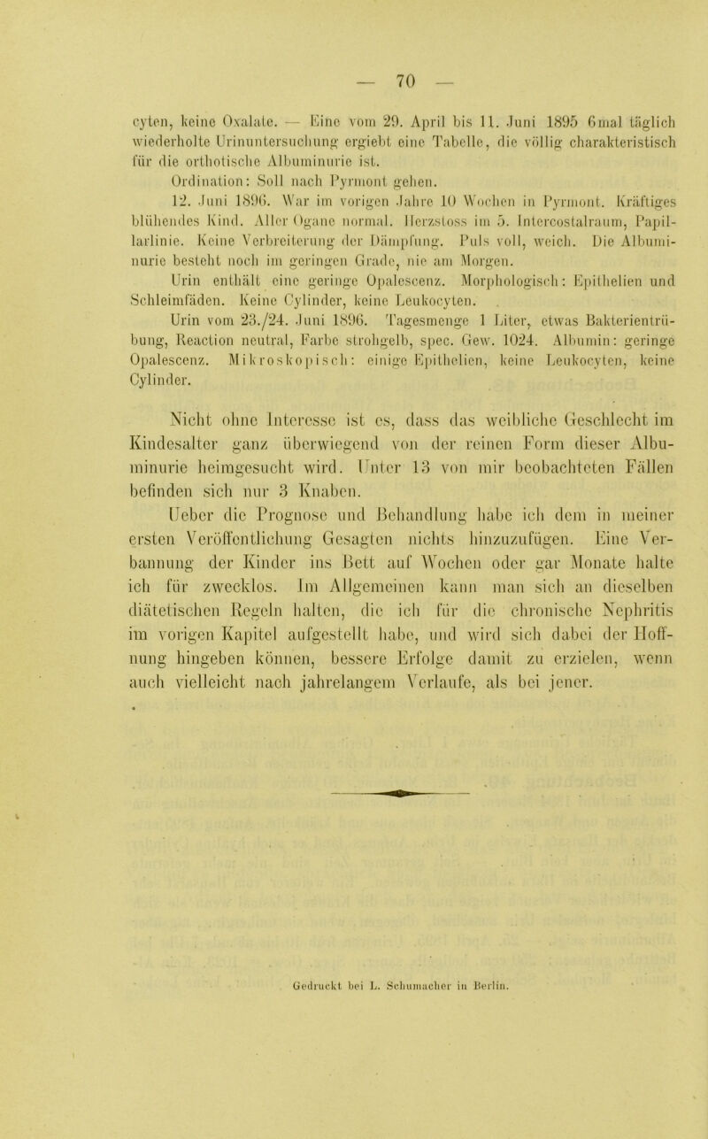 70 cyten, keine Oxalate. - - LO’ne vom 29. April bis U. Juni 1895 ßnial täglich wiederholte Urinvmtersucliung ergiebt eine Ibabelle, die völlig charakteristisch für die orthotische Albuminurie ist. Ordination: Soll nach Pyrmont gehen. 12. Juni 189(5. War im vorigen Jahre 10 Wochen in Pyrnioiit. Kräftiges blühendes Kind. Aller Ogane normal, llerzstoss im 5. Intercostalraum, Papil- larlinie. Keine Verbreiterung der Dämpfung. Puls voll, weich. Die Albumi- nurie besteht noch im gci’ingen Grade, nie am Morgen. Urin enthält eine geringe Opalescenz. Morphologisch: Epiihelien und .Schleimfäden. Keine Cylinder, keine Leukocyten. Urin vom 23./24. Juni 1896. Tagesmonge 1 Liter, etwas Bakterientrii- bung, Reaction neutral, Farbe strohgelb, spec. Gew. 1024. Allnimin: geringe Opalescenz. Mikroskopisch: einige Fi)ithelien, keine Leukocyten, keine Cylinder. Nicht ohne Interesse ist es, dass das weibliche Geschleclit im Kindesalter ganz überwiegejid vr>n der reinen Form dieser Albu- minurie heimgesucht wird. Unter 13 von mir beobachteten Fällen befinden .sich nur 3 Knaben. lieber die Prognose und Behandlung habe ich dem in meiner ersten VeröltentJichung Gesagten niclits hinzuzufügen. Eine Ver- bannung der Kinder ins Bett auf Wochen oder gar jMonate halte ich für zwecklos. Im Allgemeinen kann man sich an dieselben diätetischen Regeln halten, die ich für die chronische Nephritis im vorigen Kapitel anfgestellt habe, mul wird sich dabei der Hoff- nung hingeben können, bessere Erfolge damit zu erzielen, wenn auch vielleicht nach jahrelangem Verlaufe, als bei jener. Gedruckt bei L. Sclumiiiclier in Berlin.