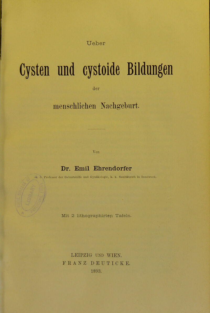 Ueber I Cysten und cystolde Bildungen der menschlichen Nachgeburt. Von Dr. Emil Ehrendorfer •0. ö. Professor der Geburtshilfe und Gynäkologie, k. k. Sanltätsrath in Innsbruck. Mit 2 lithographirten Tafeln. LEIPZIG UND WIEN. FRANZ DEUTICKE. 1893.