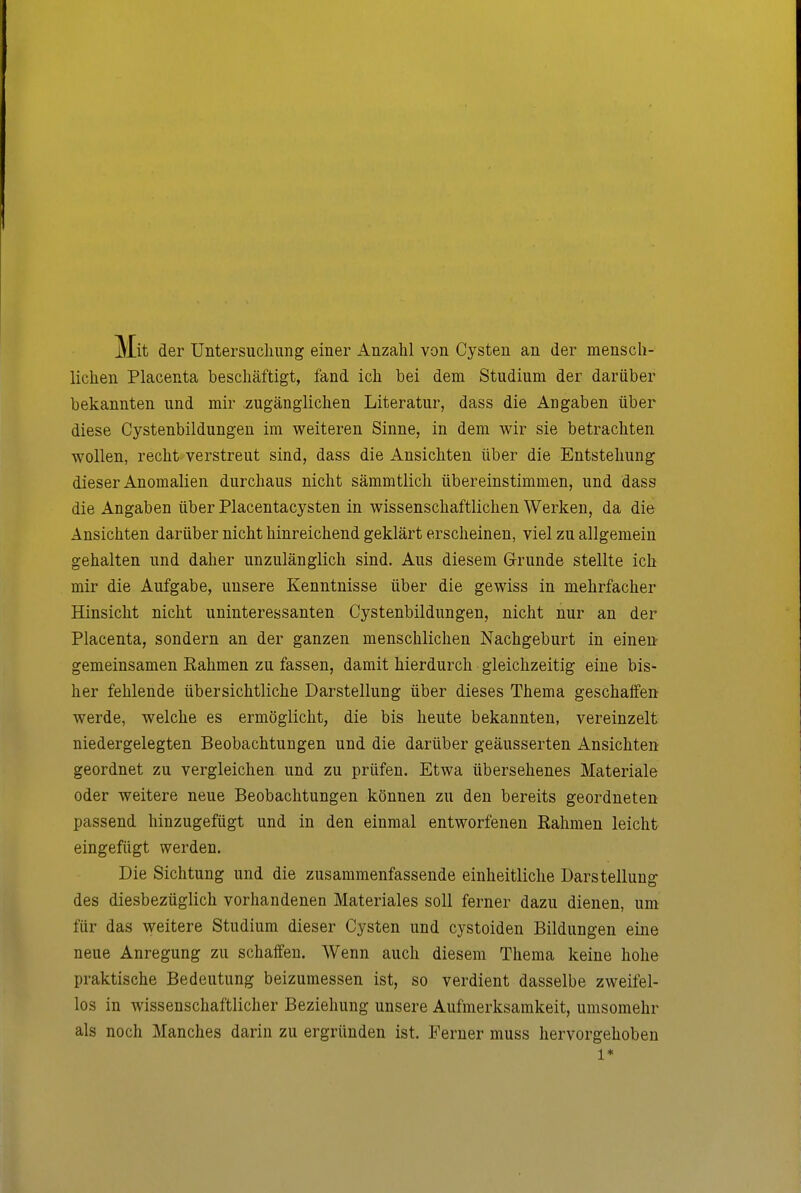 Mit der Untersuchung einer Anzahl von Cysten an der mensch- lichen Placenta beschäftigt, fand ich bei dem Studium der darüber bekannten und mir zugänglichen Literatur, dass die Angaben über diese Cystenbildungen im weiteren Sinne, in dem wir sie betrachten wollen, recht verstreut sind, dass die Ansichten über die Entstehung dieser Anomalien durchaus nicht sämmtlich übereinstimmen, und dass die Angaben über Placentacysten in wissenschaftlichen Werken, da die Ansichten darüber nicht hinreichend geklärt erscheinen, viel zu allgemein gehalten und daher unzulänglich sind. Aus diesem Grunde stellte ich mir die Aufgabe, unsere Kenntnisse über die gewiss in mehrfacher Hinsicht nicht uninteressanten Cystenbildungen, nicht nur an der Placenta, sondern an der ganzen menschlichen Nachgeburt in einen- gemeinsamen Rahmen zu fassen, damit hierdurch gleichzeitig eine bis- her fehlende übersichtliche Darstellung über dieses Thema geschaffen werde, welche es ermöglicht, die bis heute bekannten, vereinzelt niedergelegten Beobachtungen und die darüber geäusserten Ansichten geordnet zu vergleichen und zu prüfen. Etwa übersehenes Materiale oder weitere neue Beobachtungen können zu den bereits geordneten passend hinzugefügt und in den einmal entworfenen Rahmen leicht eingefügt werden. Die Sichtung und die zusammenfassende einheitliche Darstellung des diesbezüglich vorhandenen Materiales soll ferner dazu dienen, um für das weitere Studium dieser Cysten und cystoiden Bildungen eine neue Anregung zu schaffen. Wenn auch diesem Thema keine hohe praktische Bedeutung beizumessen ist, so verdient dasselbe zweifel- los in wissenschaftlicher Beziehung unsere Aufmerksamkeit, umsomehr als noch Manches darin zu ergründen ist. Ferner muss hervorgehoben 1*