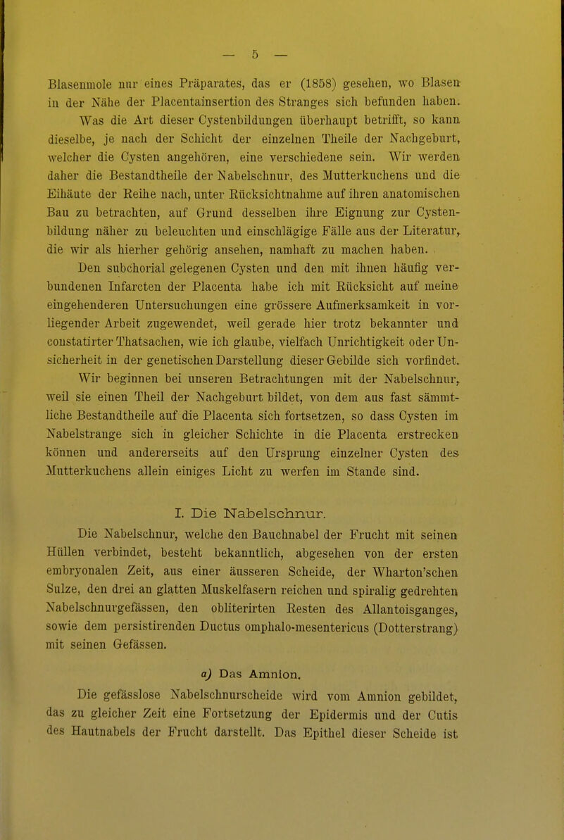 Blasenmole nur eines Präparates, das er (1858) gesehen, wo Blasen in der Nähe der Placentainsertion des Stranges sich befunden haben. Was die Art dieser Cystenbildungen überhaupt betrifft, so kann dieselbe, je nach der Schicht der einzelnen Theile der Nachgeburt, welcher die Cysten angehören, eine verschiedene sein. Wir werden daher die Bestandtheile der Nabelschnur, des Mutterkuchens und die Eihäute der Reihe nach, unter Eücksichtnahme auf ihren anatomischen Bau zu betrachten, auf Grund desselben ihre Eignung zur Cysten- bildung näher zu beleuchten und einschlägige Fälle aus der Literatur^ die wir als hierher gehörig ansehen, namhaft zu machen haben. Den subchorial gelegenen Cysten und den mit ihnen häufig ver- bundenen Infarcten der Placenta habe ich mit Rücksicht auf meine eingehenderen Untersuchungen eine grössere Aufmerksamkeit in vor- liegender Arbeit zugewendet, weil gerade hier trotz bekannter und coustatirter Thatsachen, wie ich glaube, vielfach Unrichtigkeit oder Un- sicherheit in der genetischen Darstellung dieser Gebilde sich vorfindet. Wir beginnen bei unseren Betrachtungen mit der Nabelschnur^ weil sie einen Theil der Nachgeburt bildet, von dem aus fast sämmt- liche Bestandtheile auf die Placenta sich fortsetzen, so dass Cysten im Nabelstrange sich in gleicher Schichte in die Placenta erstrecken können und andererseits auf den Ursprung einzelner Cysten des. Mutterkuchens allein einiges Licht zu werfen im Stande sind. I. Die Nabelschnur. Die Nabelschnur, welche den Bauchnabel der Frucht mit seinen Hüllen verbindet, besteht bekanntlich, abgesehen von der ersten embryonalen Zeit, aus einer äusseren Scheide, der Wharton'schen Sülze, den drei an glatten Muskelfasern reichen und spiralig gedrehten Nabelschnurgefässen, den obliterirten Resten des Allantoisganges, sowie dem persistirenden Ductus omphalo-mesentericus (Dotterstrang) mit seinen Gefässen. a) Das Amnion, Die gefässlose Nabelschnurscheide wird vom Amnion gebildet, das zu gleicher Zeit eine Fortsetzung der Epidermis und der Cutis des Hautnabels der Frucht darstellt. Das Epithel dieser Scheide ist
