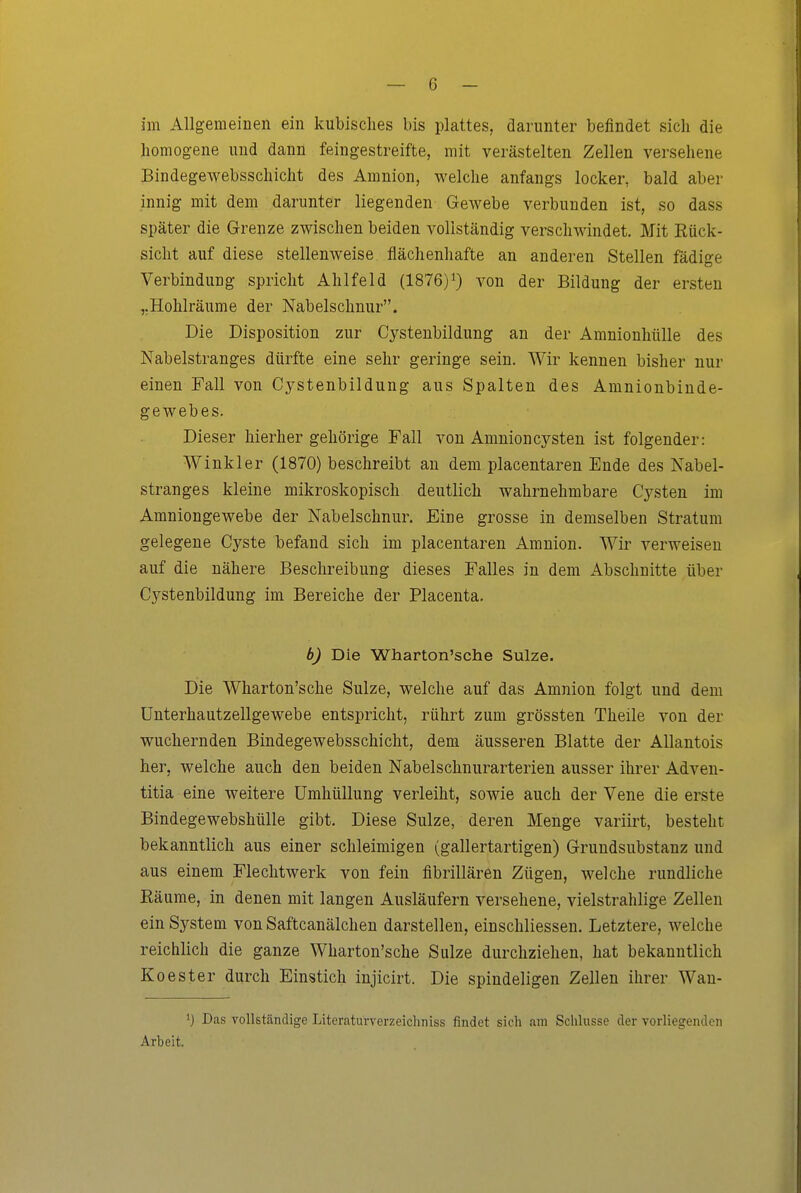 im Allgemeinen ein kubisches bis plattes, darunter befindet sich die homogene und dann feingestreifte, mit verästelten Zellen versehene Bindegewebsschicht des Amnion, welche anfangs locker, bald aber innig mit dem darunter liegenden Gewebe verbunden ist, so dass später die Grenze zwischen beiden vollständig verschwindet. Mit Rück- sicht auf diese stellenweise flächenhafte an anderen Stellen fädige Verbindung spricht Ahlfeld (1876)i) von der Bildung der ersten ,.Holilräume der Nabelschnur. Die Disposition zur Cystenbildung an der Amnionhülle des Nabelstranges dürfte eine sehr geringe sein. AVir kennen bisher nur einen Fall von Cystenbildung aus Spalten des Amnionbinde- gewebes. Dieser hierher gehörige Fall von Amnion Cysten ist folgender: Winkler (1870) beschreibt an dem placentaren Ende des Nabel- stranges kleine mikroskopisch deutlich wahrnehmbare Cysten im Amniongewebe der Nabelschnur. Eine grosse in demselben Stratum gelegene Cyste befand sich im placentaren Amnion. Wir verweisen auf die nähere Beschreibung dieses Falles in dem Abschnitte über Cystenbildung im Bereiche der Placenta. b) Die Wharton'sche Sülze. Die Wharton'sche Sülze, welche auf das Amnion folgt und dem ünterhautzellgewebe entspricht, rührt zum grössten Theile von der wuchernden Bindegewebsschicht, dem äusseren Blatte der AUantois her, welche auch den beiden Nabelschnurarterien ausser ihrer Adven- titia eine weitere Umhüllung verleiht, sowie auch der Vene die erste Bindegewebshülle gibt. Diese Sülze, deren Menge variirt, besteht bekanntlich aus einer schleimigen (gallertartigen) Grundsubstanz und aus einem Flechtwerk von fein fibrillären Zügen, welche rundliche Räume, in denen mit langen Ausläufern versehene, vielstrahlige Zellen ein System von Saftcanälchen darstellen, einschliessen. Letztere, welche reichlich die ganze Wharton'sche Sülze durchziehen, hat bekanntlich Koester durch Einstich injicirt. Die spindeligen Zellen ihrer Wau- 1) Das vollständige Literaturverzeichniss findet sich am Schlüsse der vorliegenden Arbeit.
