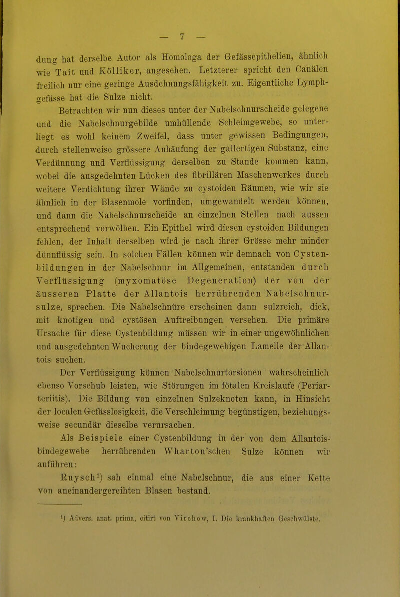 dung hat derselbe Autor als Homologa der Gefässepitlielieu, älinlich wie Tait und KöUiker, angesehen. Letzterer spricht den Canälen freilich nur eine geringe Ausdehnungsfähigkeit zu. Eigentliche Lymph- irefässe hat die Sülze nicht. Betrachten wir nun dieses unter der Nabelschnurscheide gelegene und die Nabelschnurgebilde umhüllende Schleimgewebe, so unter- liegt es wohl keinem Zweifel, dass unter gewissen Bedingungen, durch stellenweise grössere Anhäufung der gallertigen Substanz, eine Verdünnung und Verflüssigung derselben zu Stande kommen kann, wobei die ausgedehnten Lücken des fibrillären Maschenwerkes durch weitere Verdichtung ihrer Wände zu cystoiden Eäumen, wie wir sie Ähnlich in der Blasenmole vorfinden, umgewandelt werden können, und dann die Nabelschnurscheide an einzelnen Stellen nach aussen entsprechend vorwölben. Ein Epithel wird diesen cystoiden Bildungen fehlen, der Inhalt derselben wird je nach ihrer Grösse mehr minder dünnflüssig sein. In solchen Fällen können wir demnach von Cysten- bildungen in der Nabelschnur im Allgemeinen, entstanden durch Verflüssigung (myxomatöse Degeneration) der von der äusseren Platte der Allantois herrührenden Nabelschnur- sulz e, sprechen. Die Nabelschnüre erscheinen dann sulzreich, dick, mit knotigen und cystösen Auftreibungen versehen. Die primäre Ursache für diese Oystenbildung müssen wir in einer ungewöhnlichen und ausgedehnten Wucherung der bindegewebigen Lamelle der Allan- tois suchen. Der Verflüssigung können Nabelschnurtorsionen wahrscheinlicli ebenso Vorschub leisten, wie Störungen im fötalen Kreislaufe (Periar- teriitis). Die Bildung von einzelnen Sulzeknoten kann, in Hinsicht der localen Gefässlosigkeit, die Verschleimung begünstigen, beziehungs- weise secundär dieselbe verursachen. Als Beispiele einer Oystenbildung in der von dem Allantois- bindegewebe herrührenden Wharton'schen Sülze können wir anführen: Ruysch^) sah einmal eine Nabelschnur, die aus einer Kette von aneinandergereihten Blasen bestand. Arlvers. anat. prima, citirt von Virchow, I. Die krankhaften Geschwülste.