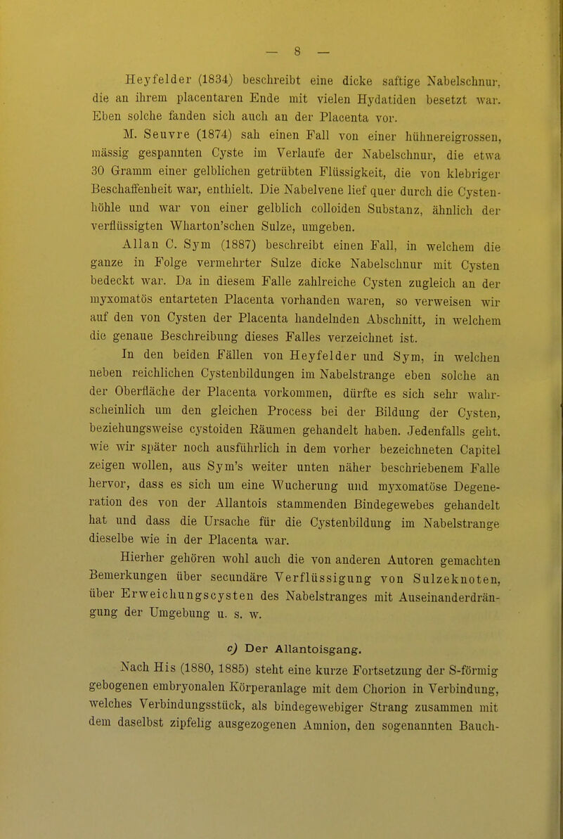 Heyfelder (1834) beschreibt eine dicke saftige Nabelschnur, die an ihrem placentaren Ende mit vielen Hydatideu besetzt war. Eben solche fanden sich auch an der Placenta vor. M. Seuvre (1874) sah einen Fall von einer hühnereigrossen, massig gespannten Cyste im Verlaufe der Nabelschnur, die etwa 30 Gramm einer gelblichen getrübten Flüssigkeit, die von klebriger Beschaifenheit war, enthielt. Die Nabelvene lief quer durch die Cysten- höhle und war von einer gelblich colloiden Substanz, ähnlich der verflüssigten Wharton'schen Sülze, umgeben. Allan C. Sym (1887) beschreibt einen Fall, in welchem die ganze in Folge vermehrter Sülze dicke Nabelschnur mit Cysten bedeckt war. Da in diesem Falle zahlreiche Cysten zugleich an der myxomatös entarteten Placenta vorhanden waren, so verweisen wir auf den von Cysten der Placenta handelnden Abschnitt, in welchem die genaue Beschreibung dieses Falles verzeichnet ist. In den beiden Fällen von Heyfelder und Sym, in welchen neben reichlichen Cjstenbildungen im Nabelstrange eben solche an der Oberfläche der Placenta vorkommen, dürfte es sich sehr wahr- scheinlich um den gleichen Process bei der Bildung der Cysten, beziehungsweise cystoiden Eäumen gehandelt haben. Jedenfalls geht, wie wir später noch ausführlich in dem vorher bezeichneten Capitel zeigen wollen, aus Sym's weiter unten näher beschriebenem Falle hervor, dass es sich um eine Wucherung und myxomatöse Degene- ration des von der Allantois stammenden Bindegewebes gehandelt hat und dass die Ursache für die Cystenbildung im Nabelstrange dieselbe wie in der Placenta war. Hierher gehören wohl auch die von anderen Autoren gemachten Bemerkungen über secundäre Verflüssigung von Sulzeknoten, über Erweichungscysten des Nabelstranges mit Auseinanderdrän- gung der Umgebung u. s. w. c) Der Allantoisgang. Nach His (1880, 1885) steht eine kurze Fortsetzung der S-förmig gebogenen embryonalen Körperanlage mit dem Chorion in Verbindung, welches Verbindungsstück, als bindegewebiger Strang zusammen mit dem daselbst zipfelig ausgezogenen Amnion, den sogenannten Bauch-
