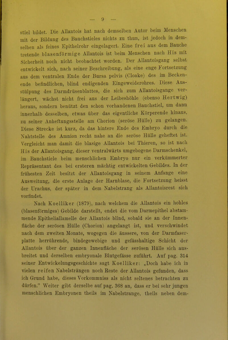 stiel bildet. Die Allautois hat nach demselben Autor beim Menschen mit der Bildung des Bauchstieles nichts zu thun, ist jedoch in dem- selben als feines Epithelrohr eingelagert. Eine frei aus dem Bauche tretende blasenförmige Allantois ist beim Menschen nach Eis mit Sicherheit noch nicht beobachtet worden. Der Allantoisgang selbst entwickelt sich, nach seiner Beschreibung, als eine enge Fortsetzung aus dem ventralen Ende der Bursa pelvis (Cloake) des im Becken- ende befindlichen, blind endigenden Eingeweiderohres. Diese Aus- stülpung des Darmdriisenblattes, die sich zum Allantoisgange ver- längert, wächst nicht frei aus der Leibeshöhle (ebenso Hertwig) heraus, sondern benützt den schon vorhandenen Bauchstiel, um dann innerhalb desselben, etwas über das eigentliche Körperende hinaus, zu seiner Anheftungsstelle am Chorion (seröse Hülle) zu gelangen. Diese Strecke ist kurz, da das hintere Ende des Embryo durch die Nahtstelle des Amnion recht nahe an die seröse Hülle geheftet ist. Vergleicht man damit die blasige Allantois bei Thieren, so ist nach His der Allantoisgang, dieser ventralwärts umgebogene Darmschenkel, im Bauchstiele beim menschlichen Embr3^o nur ein verkümmerter Repräsentant des bei ersteren mächtig entwickelten Gebildes. In der frühesten Zeit besitzt der Allantoisgang in seinem Anfange eine Ausweitung, die erste Anlage der Harnblase, die Fortsetzung heisst der Urachus, der später in dem Nabelstrang als Allantoisrest sich vorfindet. Nach Koelliker (1879), nach welchem die Allantois ein hohles (blasenförmiges) Grebilde darstellt, endet die vom Darmepithel abstam- mende Epitheliallamelle der Allantois blind, sobald sie an der Innen- fläche der serösen Hülle (Chorion) angelangt ist, und verschwindet nach dem zweiten Monate, wogegen die äussere, von der Darmfaser- platte herrührende, bindegewebige und gefässhaltige Schicht der Allantois über der ganzen Innenfläche der serösen Hülle sich aus- breitet und derselben embryonale Blutgefässe zuführt. Auf pag. 314 seiner Entwickelungsgeschichte sagt Koelliker: „Doch habe ich in vielen reifen Nabelsträngen noch Reste der Allantois gefunden, dass ich Grund habe, dieses Vorkommniss als nicht seltenes betrachten zu dürfen. Weiter gibt derselbe auf pag. 368 an, dass er bei sehr jungen menschlichen Embryonen theils im Nabelstrange, theils neben dem-