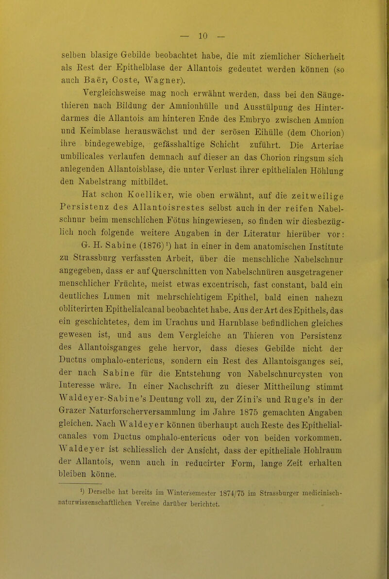 selben blasige Gebilde beobachtet habe, die mit ziemlicher Sicherheit als Eest der Epithelblase der Allantois gedeutet werden können (so auch Baer, Coste, Wagner). Vergleichsweise mag noch erwähnt werden, dass bei den Säuge- thieren nach Bildung der Amnionhülle und Ausstülpung des Hinter- darmes die Allantois am hinteren Ende des Embryo zwischen Amnion und Keimblase herauswächst und der serösen Eihülle (dem Chorion) ihre bindegewebige, gefässhaltige Schicht zuführt. Die Arteriae umbilicales verlaufen demnach auf dieser an das Chorion ringsum sich anlegenden Allantoisblase, die unter Verlust ihrer epithelialen Höhlung den Nabelstrang mitbildet. Hat schon Koelliker, wie oben erwähnt, auf die zeitweilige Persistenz des Allantoisrestes selbst auch in der reifen Nabel- schnur beim menschlichen Fötus hingewiesen, so finden wir diesbezüg- lich noch folgende weitere Angaben in der Literatur hierüber vor: G. H. Sabine (1876) i) hat in einer in dem anatomischen Institute zu Strassburg verfassten Arbeit, über die menschliche Nabelschnur angegeben, dass er auf Querschnitten von Nabelschnüren ausgetragener menschlicher Früchte, meist etwas excentrisch, fast constant, bald ein deutliches Lumen mit mehrschichtigem Epithel, bald einen nahezu obliterirten Epithelialcanal beobachtet habe. Aus der Art des Epithels, das ein geschichtetes, dem im Urachus und Harnblase befindlichen gleiches gewesen ist, und aus dem Vergleiche an Thieren von Persistenz des Allantoisganges gehe hervor, dass dieses Gebilde nicht der Ductus omphalo-entericus, sondern ein Rest des Allantoisganges sei, der nach Sabine für die Entstehung von Nabelschnurcysten von Interesse wäre. In einer Nachschrift zu dieser Mittheilung stimmt Waldeyer-Sabine's Deutung voll zu, derZini's undRuge's in der Grazer Naturforscherversammlung im Jahre 1875 gemachten Angaben gleichen. Nach Waldeyer können überhaupt auch Reste des Epithelial- canales vom Ductus omphalo-entericus oder von beiden vorkommen. Waldeyer ist schliesslich der Ansicht, dass der epitheliale Hohlraum der Allantois, wenn auch in reducirter Form, lange Zeit erhalten bleiben könne. 1) Derselbe hat bereits im Wintersemester 1874/75 im Strassburger mediciniscli- naturwissenschaftlichen Vereine darüber berichtet.