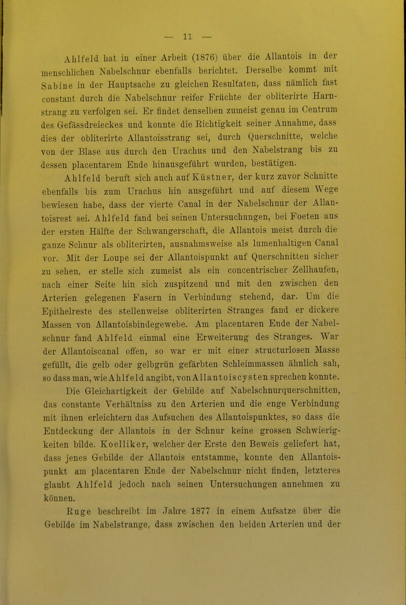 Ahl fei d bat iu einer Arbeit (1876) über die Allantois in der menschlichen Nabelschnur ebenfalls berichtet. Derselbe kommt mit Sabine in der Hauptsache zu gleichen Resultaten, dass nämlich fast constant durch die Nabelschnur reifer Früchte der obliterirte Harn- strang zu verfolgen sei. Er findet denselben zumeist genau im Centrum des Gefässdreieckes und konnte die Richtigkeit seiner Annahme, dass dies der obliterirte Allantoisstrang sei, durch Querschnitte, welche von der Blase aus durch den Urachus und den Nabelstrang bis zu dessen placentarem Ende hinausgeführt wurden, bestätigen. Ahlfeld beruft sich auch auf Küstner, der kurz zuvor Schnitte ebenfalls bis zum Urachus hin ausgeführt und auf diesem Wege bewiesen habe, dass der vierte Canal in der Nabelschnur der Allan- toisrest sei. Ahlfeld fand bei seinen Untersuchungen, bei Foeten aus der ersten Hälfte der Schwangerschaft, die Allantois meist durch die ganze Schnur als obliterirten, ausnahmsweise als lumenhaltigen Canal vor. Mit der Loupe sei der Allantoispunkt auf Querschnitten sicher zu sehen, er stelle sich zumeist als ein concentrischer Zellhaufen, nach einer Seite hin sich zuspitzend und mit den zwischen den Arterien gelegenen Fasern in Verbindung stehend, dar. Um die Epithelreste des stellenweise obliterirten Stranges fand er dickere Massen von Allantoisbindegewebe. Am placentaren Ende der Nabel- schnur fand Ahlfeld einmal eine Erweiterung des Stranges. War der Allantoiscanal offen, so war er mit einer structurlosen Masse gefüllt, die gelb oder gelbgrün gefärbten Schleimmassen ähnlich sah, so dass man, wie Ahlfeld angibt, von Allantoiscysten sprechen konnte. Die Gleichartigkeit der Gebilde auf Nabelschnurquerschnitten, das constante Verhältniss zu den Arterien und die enge Verbindung mit ihnen erleichtern das Aufsuchen des Allantoispunktes, so dass die Entdeckung der Allantois in der Schnur keine grossen Schwierig- keiten bilde. Koelliker, welcher der Erste den Beweis geliefert hat, dass jenes Gebilde der Allantois entstamme, konnte den Allantois- punkt am placentaren Ende der Nabelschnur nicht finden, letzteres glaubt Ahlfeld jedoch nach seinen Untersuchungen annehmen zu können. Rüge beschreibt im Jahre 1877 in einem Aufsatze über die Gebilde im Nabelstrange, dass zwischen den beiden Arterien und der