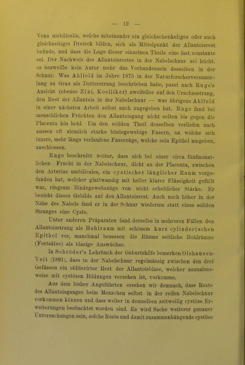 Vena umbilicalis, welche miteinander ein gleiclischenkeliges oder auch gleichseitiges Dreieck bilden, sich als Mittelpunkt der AUantoisrest befinde, und dass die Lage dieser einzelnen Theile eine fast constante sei. Der Nachweis des Allantoisrestes in der Nabelschnur sei leicht, es bezweifle kein Autor mehr das Vorhandensein desselben in der Schnur. Was Ahlfeld im Jahre 1875 in der Naturforscherversamm- lung zu Graz als Dotterstrang beschrieben habe, passt nach Ruge's Ansicht (ebenso Zini, Koelliker) zweifellos auf den Urachusstrang, den Rest der Allautois in der Nabelschnur — was übrigens Ahlfeld in einer nächsten Arbeit selbst auch zugegeben hat. Rüge fand bei menschlichen Früchten den Allantoisgang nicht selten bis gegen die Placenta hin hohl. Um den soliden Theil desselben verliefen nach aussen oft ziemlich starke bindegewebige Fasern, an welche sich innere, mehr längs verlaufene Faserzüge, welche sein Epithel umgeben, anschlössen. Rüge beschreibt weiter, dass sich bei einer circa fünfmonat- lichen Frucht in der Nabelschnur, dicht an der Placenta, zwischen den Arteriae umbilicales, ein cystischer länglicher Raum vorge- funden hat, welcher glattwandig mit heller klarer Flüssigkeit gefüllt war, ringsum Bindegewebszüge von nicht erheblicher Stärke. Er bezieht dieses Gebilde auf den AUantoisrest. Auch noch höher in der Nähe des Nabels fand er in der Schnur wiederum statt eines soliden Stranges eine Cyste. Unter anderen Präparaten fand derselbe in mehreren Fällen den Allantoisstrang als Hohlraum mit schönem kurz cylinderisehen Epithel vor, manchmal besassen die Räume seitliche Hohlräume (Fortsätze) als blasige Auswüchse. In Schröder's Lehrbuch der Geburtshilfe bemerken Olshauseu- Veit (1891), dass in der Nabelschnur regelmässig zwischen den drei Gefässen ein obliterirter Rest der Allantoisblase, welcher ausnahms- weise mit cystösen Bildungen versehen ist, vorkomme. Aus dem bisher Angeführten ersehen wir demnach, dass Reste des Allantoisganges beim Menschen selbst in der reifen Nabelschnur vorkommen können und dass weiter in demselben zeitweilig cystöse Er- weiterungen beobachtet worden sind. Es wird Sache weiterer genauer Untersuchungen sein, solche Reste und damit zusammenhängende cystöse