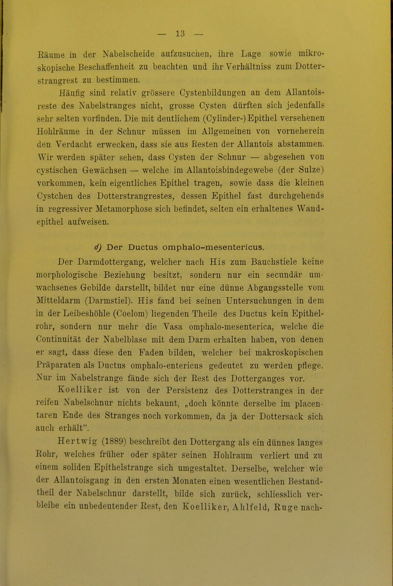 Räume in der Nabelscheide aufzusuchen, ihre Lage sowie mikro- skopische Beschaffenheit zu beachten und ihr Verhältniss zum Dotter- straugrest zu bestimmen. Häufig sind relativ grössere Cystenbildungen an dem Allantois- reste des Nabelstranges nicht, grosse Cysten dürften sich jedenfalls sehr selten vorfinden. Die mit deutlichem (Cylinder-) Epithel versehenen Hohlräume in der Schnur müssen im Allgemeinen von vorneherein den Verdacht erwecken, dass sie aus Eesten der Allantois abstammen. Wir werden später sehen, dass Cysten der Schnur — abgesehen von cystischen Gewächsen — welche im Allantoisbindegewebe (der Sülze) vorkommen, kein eigentliches Epithel tragen, sowie dass die kleinen Cystchen des Dotterstrangrestes, dessen Epithel fast durchgehends in regressiver Metamorphose sich befindet, selten ein erhaltenes Wand- epithel aufweisen. d) Der Ductus omphalo-mesentericus. Der Darmdottergang, welcher nach His zum Bauchstiele keine morphologische Beziehung besitzt, sondern nur ein secundär um- wachsenes Gebilde darstellt, bildet nur eine dünne Abgangsstelle vom Mitteldarm (Darmstiel). His fand bei seinen Untersuchungen in dem in der Leibeshöhle (Coelom) liegenden Theile des Ductus kein Epithel- rohr, sondern nur mehr die Vasa omphalo-mesenterica, welche die Continuität der Nabelblase mit dem Darm erhalten haben, von denen er sagt, dass diese den Faden bilden, welcher bei makroskopischen Präparaten als Ductus omphalo-entericus gedeutet zu werden pflege. Nur im Nabelstrange fände sich der Eest des Dotterganges vor. Koelliker ist von der Persistenz des Dotterstranges in der reifen Nabelschnur nichts bekannt, „doch könnte derselbe im placen- taren Ende des Stranges noch vorkommen, da ja der Dottersack sich auch erhält. Hertwig (1889) beschreibt den Dottergang als ein dünnes langes Rohr, welches früher oder später seinen Hohlraum verliert und zu einem soliden Epithelstrange sich umgestaltet. Derselbe, welcher wie der Allantoisgang in den ersten Monaten einen wesentlichen Bestand- theil der Nabelschnur darstellt, bilde sich zurück, schliesslich ver- bleibe ein unbedeutender Rest, den Koelliker, Ahlfeld, Rüge nach-