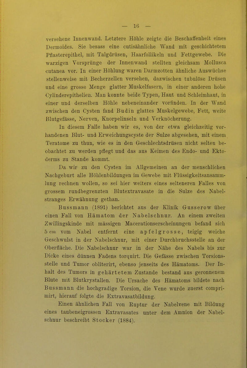 versehene Innenwand. Letztere Höhle zeigte die Beschaffenheit eines Dermoides. Sie besass eine cutisähnliche Wand mit geschichtetem Pflasterepithel, mit Talgdrüsen, Haarfollikeln und Fettgewebe. Die warzigen Vorspränge der Innenwand stellten gleichsam Mollusca cutanea vor. In einer Höhlung waren Darmzotten ähnliche Auswüchse stellenweise mit Becherzellen versehen, dazwischen tubulöse Drüsen und eine grosse Menge glatter Muskelfasern, in einer anderen hohe Cylinderepithelien. Man konnte beide Typen, Haut und Schleimhaut, in einer und derselben Höhle nebeneinander vorfinden. In der Wand zwischen den Cysten fand Budin glattes Muskelgewebe, Fett, weite Blutgefässe, Nerven, Knorpelinseln und Verknöcherung. In diesem Falle haben wir es, von der etwa gleichzeitig vor- handenen Blut- und Erweichungscyste der Sülze abgesehen, mit einem Teratome zu thun, wie es in den Geschlechtsdrüsen nicht selten be- obachtet zu werden pflegt und das aus Keimen des Endo- und Ekto- derms zu Stande kommt. Da wir zu den Cysten im Allgemeinen an der menschlichen Nachgeburt alle Höhlenbildungen im Gewebe mit Flüssigkeitsansamm- lung rechnen wollen, so sei hier weiters eines selteneren Falles von grossem rundbegrenzten Blutextravasate in die Sülze des Nabel- stranges Erwähnung gethan. Bussmann (1891) berichtet aus der Klinik Gusserow über einen Fall von Hämatom der Nabelschnur. An einem zweiten Zwillingskinde mit mässigen Macerationserscheiuungen befand sich 5 cm vom Nabel entfernt eine apfelgrosse, teigig weiche Geschwulst in der Nabelschnur, mit einer Durchbruchsstelle an der Oberfläche. Die Nabelschnur war in der Nähe des Nabels bis zur Dicke eines dünnen Fadens torquirt. Die Gefässe zwischen Torsions- stelle und Tumor obliterirt, ebenso jenseits des Hämatoms. Der In- halt des Tumors in gehärtetem Zustande bestand aus geronnenem Blute mit Blutkrystallen. Die Ursache des Hämatoms bildete nach Bussmann die hochgradige Torsion, die Vene wurde zuerst compri- mirt, hierauf folgte die Extravasatbildung. Einen ähnlichen Fall von Ruptur der Nabelvene mit Bildung eines taubeneigrossen Extravasates unter dem Amnion der Nabel- schnur beschreibt Stocker (1884).
