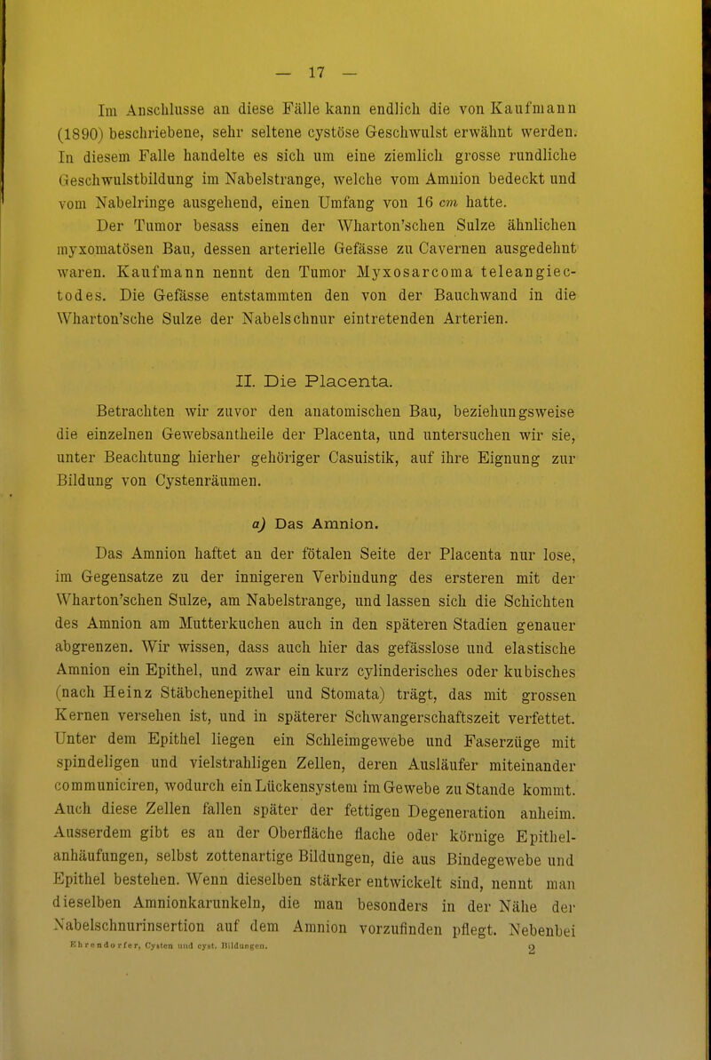 Im Anschlüsse an diese Fälle kann endlich die von Kaufmann (1890) beschriebene, sehr seltene cystöse G-eschwulst erwähnt werden. In diesem Falle handelte es sich um eine ziemlich grosse rundliche Geschwulstbildung im Nabelstrange, welche vom Amnion bedeckt und vom Nabelringe ausgehend, einen Umfang von 16 cm hatte. Der Tumor besass einen der Wharton'schen Sülze ähnlichen myxomatösen Bau, dessen arterielle Gefässe zu Cavernen ausgedehnt waren. Kaufmann nennt den Tumor Myxosarcoma teleangiec- todes. Die G-efässe entstammten den von der Bauch wand in die Wharton'sche Sülze der Nabelschnur eintretenden Arterien. II. Die Placenta. Betrachten wir zuvor den anatomischen Bau, beziehungsweise die einzelnen Gewebsantheile der Placenta, und untersuchen wir sie, unter Beachtung hierher gehöriger Casuistik, auf ihre Eignung zur Bildung von Cystenräumen. a) Das Amnion. Das Amnion haftet an der fötalen Seite der Placenta nur lose, im Gegensatze zu der innigeren Verbindung des ersteren mit der Wharton'schen Sülze, am Nabelstrange, und lassen sich die Schichten des Amnion am Mutterkuchen auch in den späteren Stadien genauer abgrenzen. Wir wissen, dass auch hier das gefässlose und elastische Amnion ein Epithel, und zwar ein kurz cylinderisches oder kubisches (nach Heinz Stäbchenepithel und Stomata) trägt, das mit grossen Kernen versehen ist, und in späterer Schwangerschaftszeit verfettet. Unter dem Epithel liegen ein Schleimgewebe und Faserzüge mit spindeligen und vielstrahligen Zellen, deren Ausläufer miteinander communiciren, wodurch ein Lückensystem im Gewebe zustande kommt. Auch diese Zellen fallen später der fettigen Degeneration anheim. Ausserdem gibt es an der Oberfläche flache oder körnige Epithel- anhäufungen, selbst zottenartige Bildungen, die aus Bindegewebe und Epithel bestehen. Wenn dieselben stärker entwickelt sind, nennt man dieselben Amnionkarunkeln, die man besonders in der Nähe der Nabelschnurinsertion auf dem Amnion vorzufinden pflegt. Nebenbei Ehrendorfer, Cy«tcn imil cyst. Dildungen. O