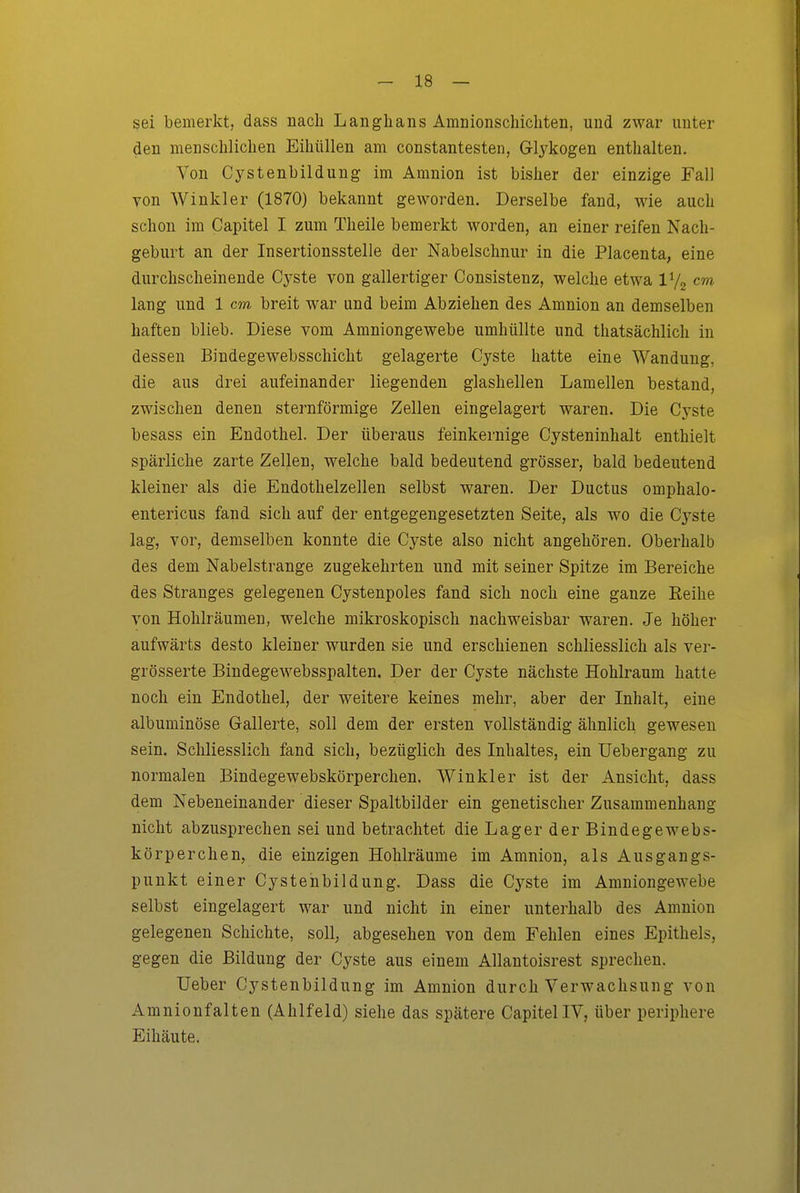 sei bemerkt, dass nach Langlians Amnionschichten, und zwar unter den mensclilichen Eihüllen am constantesten, Glykogen enthalten. Von Cystenbildung im Amnion ist bisher der einzige Fall von Winkler (1870) bekannt geworden. Derselbe fand, wie auch schon im Capitel I zum Theile bemerkt worden, an einer reifen Nach- geburt an der Insertionsstelle der Nabelschnur in die Placenta, eine durchscheinende Cyste von gallertiger Consistenz, welche etwa V/^ cm lang und 1 cm breit war und beim Abziehen des Amnion an demselben haften blieb. Diese vom Amniongewebe umhüllte und thatsächlich in dessen Bindegewebsschicht gelagerte Cyste hatte eine Wandung, die aus drei aufeinander liegenden glashellen Lamellen bestand, zwischen denen sternförmige Zellen eingelagert waren. Die Cyste besass ein Endothel. Der überaus feinkernige Cysteninhalt enthielt spärliche zarte Zellen, welche bald bedeutend grösser, bald bedeutend kleiner als die Endothelzellen selbst waren. Der Ductus omphalo- entericus fand sich auf der entgegengesetzten Seite, als wo die Cyste lag, vor, demselben konnte die Cyste also nicht angehören. Oberhalb des dem Nabelstrange zugekehrten und mit seiner Spitze im Bereiche des Stranges gelegenen Cystenpoles fand sich noch eine ganze Reihe von Hohlräumen, welche mikroskopisch nachweisbar waren. Je höher aufwärts desto kleiner wurden sie und erschienen schliesslich als ver- grösserte Bindegewebsspalten. Der der Cyste nächste Hohlraum hatte noch ein Endothel, der weitere keines mehr, aber der Inhalt, eine albuminöse Gallerte, soll dem der ersten vollständig ähnlich gewesen sein. Schliesslich fand sich, bezüglich des Inhaltes, ein Uebergang zu normalen Bindegewebskörperchen. Winkler ist der Ansicht, dass dem Nebeneinander dieser Spaltbilder ein genetischer Zusammenhang nicht abzusprechen sei und betrachtet die Lager der Bindegewebs- körperchen, die einzigen Hohlräume im Amnion, als Ausgangs- punkt einer Cystenbildung. Dass die Cyste im Amniongewebe selbst eingelagert war und nicht in einer unterhalb des Amnion gelegenen Schichte, soll, abgesehen von dem Fehlen eines Epithels, gegen die Bildung der Cyste aus einem Allantoisrest sprechen. Ueber Cystenbildung im Amnion durch Verwachsung von Amnionfalten (Ahlfeld) siehe das spätere Capitel IV, über periphere Eihäute.